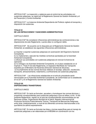 ARTICULO 60º La inspección y vigilancia para el control de las actividades con
sustancias peligrosas, se regirá por el Reglamento General de Gestión Ambiental y el
de Prevención y Control Ambiental.
ARTICULO 61º La Instancia Ambiental Dependiente del Prefecto vigilará el transporte y
disposición de sustancias.
TITULO VI
DE LAS INFRACCIONES Y SANCIONES ADMINISTRATIVAS
CAPITULO UNICO
ARTICULO 62º Se consideran infracciones administrativas las contravenciones a las
disposiciones de este Reglamento, cuando ellas no configuren delito.
ARTICULO 63º De acuerdo con lo dispuesto por el Reglamento General de Gestión
Ambiental, se establecen las siguientes infracciones administrativas:
a) importar o exportar sustancias peligrosas sin autorización del Organismo Sectorial
Competente;
b) no implementar y ejecutar las medidas correctivas aprobadas por la Autoridad
Ambiental Competente;
c) efectuar sus actividades con sustancias peligrosas sin renovar la licencia de
operación;
d) no entregar a la Autoridad Ambiental Competente, en el plazo establecido en el
Capítulo V, Título IV de este Reglamento, el respectivo Manifiesto de Transporte
expedido por el Ministerio de Hacienda (Dirección General de Aduanas).
e) incumplimiento de las normas técnicas relativas al reciclaje, selección, recolección,
transporte, almacenamiento, tratamiento y confinamiento de sustancias peligrosas.
ARTICULO 64º Las infracciones establecidas en el artículo precedente serán
sancionadas por la Autoridad Ambiental Competente, de conformidad con lo establecido
en la LEY y en el Reglamento General de Gestión Ambiental.
TITULO VII
DISPOSICIONES TRANSITORIAS
CAPITULO UNICO
ARTICULO 65º En tanto se formulen, aprueben u homologuen las normas técnicas y
programas correspondientes para sustancias peligrosas a que se refiere, el Art. 14 del
presente Reglamento, regirán en el país las correspondientes recomendadas por las
Naciones Unidas, Organización Mundial de la Salud, Registro Internacional de
Productos Químicos Potencialmente Tóxicos, Transporte de Mercancías Peligrosas,
entre otras, preferentemente, a nivel de los diferentes convenios internacionales a los
que Bolivia se adhirió expresamente.
ARTICULO 66º En tanto se formulen las listas y normas específicas para el manejo de
sustancias peligrosas a ser elaboradas por el MDSMA en coordinación con los
 