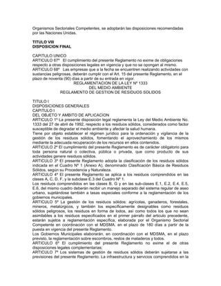 Organismos Sectoriales Competentes, se adoptarán las disposiciones recomendadas
por las Naciones Unidas.
TITULO VIII
DISPOSICION FINAL
CAPITULO UNICO
ARTICULO 67º El cumplimiento del presente Reglamento no exime de obligaciones
respecto a otras disposiciones legales en vigencia y que no se opongan al mismo.
ARTICULO 68º Las empresas que a la fecha se encuentren realizando actividades con
sustancias peligrosas, deberán cumplir con el Art. 15 del presente Reglamento, en el
plazo de noventa (90) días a partir de su entrada en vigor.
REGLAMENTACION DE LA LEY Nº 1333
DEL MEDIO AMBIENTE
REGLAMENTO DE GESTION DE RESIDUOS SOLIDOS
TITULO I
DISPOSICIONES GENERALES
CAPITULO I
DEL OBJETO Y AMBITO DE APLICACION
ARTICULO 1º La presente disposición legal reglamenta la Ley del Medio Ambiente No.
1333 del 27 de abril de 1992, respecto a los residuos sólidos, considerados como factor
susceptible de degradar el medio ambiente y afectar la salud humana.
Tiene por objeto establecer el régimen jurídico para la ordenación y vigilancia de la
gestión de los residuos sólidos, fomentando el aprovechamiento de los mismos
mediante la adecuada recuperación de los recursos en ellos contenidos.
ARTICULO 2º El cumplimiento del presente Reglamento es de carácter obligatorio para
toda persona natural o colectiva, pública o privada, que como producto de sus
actividades genere residuos sólidos.
ARTICULO 3º El presente Reglamento adopta la clasificación de los residuos sólidos
indicada en el Cuadro Nº 1 (Anexo A), denominado Clasificación Básica de Residuos
Sólidos, según su Procedencia y Naturaleza.
ARTICULO 4º El presente Reglamento se aplica a los residuos comprendidos en las
clases A, C, D, F, y la subclase E.3 del Cuadro Nº 1.
Los residuos comprendidos en las clases B, G y en las sub-clases E.1, E.2, E.4, E.5,
E.6, del mismo cuadro deberán recibir un manejo separado del sistema regular de aseo
urbano, sujetándose también a tasas especiales conforme a la reglamentación de los
gobiernos municipales.
ARTICULO 5º La gestión de los residuos sólidos: agrícolas, ganaderos, forestales,
mineros, metalúrgicos, y también los específicamente designables como residuos
sólidos peligrosos, los residuos en forma de lodos, así como todos los que no sean
asimilables a los residuos especificados en el primer párrafo del articulo precedente,
estarán sujetos a reglamentación específica, elaborada por el Organismo Sectorial
Competente en coordinación con el MDSMA. en el plazo de 180 días a partir de la
puesta en vigencia del presente Reglamento.
Los Gobiernos Municipales elaborarán, en coordinación con el MDSMA, en el plazo
previsto, la reglamentación sobre escombros, restos de mataderos y lodos.
ARTICULO 6º El cumplimiento del presente Reglamento no exime el de otras
disposiciones legales complementarias;
ARTICULO 7º Los sistemas de gestión de residuos sólidos deberán sujetarse a las
previsiones del presente Reglamento. La infraestructura y servicios comprendidos en la
 