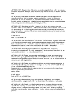 ARTICULO 33º.- Se garantiza el derecho de uso de los particulares sobre los recursos
naturales renovables, siempre que cumplan lo dispuesto en el artículo 34 de la presente
Ley.
ARTICULO 34º.- Las leyes especiales que se dicten para cada recurso natural,
deberán establecer las normas que regulen los distintos modos, condiciones y
prioridades de adquirir el derecho de uso de los recursos naturales renovables de
dominio público, de acuerdo a características propias de los mismos, potencialidades
regionales y aspectos sociales, económicos y culturales.
ARTICULO 35º.- Los departamentos o regiones donde se aprovechen recursos
naturales deben participar directa o indirectamente de los beneficios de la conservación
y/o la utilización de los mismos, de acuerdo a lo establecido por Ley, beneficios que
serán destinados a propiciar el desarrollo sostenible de los departamentos o regiones
donde se encuentren.
CAPITULO II
DEL RECURSO AGUA
ARTICULO 36º.- Las aguas en todos sus estados son de dominio originario del Estado
y constituyen un recurso natural básico para todos los procesos vitales. Su utilización
tiene relación e impacto en todos los sectores vinculados al desarrollo, por lo que su
protección y conservación es tarea fundamental del Estado y la sociedad.
ARTICULO 37º.- Constituye prioridad nacional la planificación, protección y
conservación de las aguas en todos sus estados y el manejo integral y control de las
cuencas donde nacen o se encuentran las mismas.
ARTICULO 38º.- El Estado promoverá la planificación, el uso y aprovechamiento
integral de las aguas, para beneficio de la comunidad nacional con el propósito de
asegurar su disponibilidad permanente, priorizando acciones a fin de garantizar agua de
consumo para toda la población.
ARTICULO 39º.- El Estado normará y controlará el vertido de cualquier sustancia o
residuo líquido, sólido y gaseoso que cause o pueda causar la contaminación de las
aguas o la degradación de su entorno.
Los organismos correspondientes reglamentarán el aprovechamiento integral, uso
racional, protección y conservación
de las aguas.
CAPITULO III
DEL AIRE Y LA ATMOSFERA
ARTICULO 40º.- Es deber del Estado y la sociedad mantener la atmósfera en
condiciones tales que permita la vida y su desarrollo en forma óptima y saludable.
ARTICULO 41º.- El Estado a través de los organismos correspondientes normará y
controlará la descarga en la atmósfera de cualquier sustancia en la forma de gases,
vapores, humos y polvos que puedan causar daños a la salud, al medio ambiente,
molestias a la comunidad o sus habitantes y efectos nocivos a la propiedad pública o
privada.
 