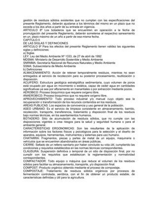 gestión de residuos sólidos existentes que no cumplan con las especificaciones del
presente Reglamento, deberán ajustarse a los términos del mismo en un plazo que no
exceda a los dos años a partir de su entrada en vigencia.
ARTICULO 8º Los botaderos que se encuentren en operación a la fecha de
promulgación del presente Reglamento, deberán someterse al respectivo saneamiento
en un. plazo máximo de un año a partir de esa misma fecha.
CAPITULO II
DE LAS SIGLAS Y DEFINICIONES
ARTICULO 9º Para los efectos del presente Reglamento tienen validez las siguientes
siglas y definiciones:
a) Siglas
LEY: Ley del Medio Ambiente Nº 1333, de 27 de abril de 1992
MDSMA: Ministerio de Desarrollo Sostenible y Medio Ambiente
SNRNMA: Secretaría Nacional de Recursos Naturales y Medio Ambiente
SSMA: Subsecretaría de Medio Ambiente
b) Definiciones
ALMACENAMIENTO: Acción de retener temporalmente residuos, mientras no sean
entregados al servicio de recolección para su posterior procesamiento, reutilización o
disposición.
ACUIFERO: Estructura geológica estratigráfica sedimentaria, cuyo volumen de poros
está ocupado por agua en movimiento o estática, capaz de ceder agua en cantidades
significativas ya sea por afloramiento en manantiales o por extracción mediante pozos.
AEROBlCO: Proceso bioquímico que requiere oxígeno libre.
ANAEROBICO: Proceso bioquímico que no requiere oxígeno libre.
APROVECHAMIENTO: Todo proceso industrial y/o manual cuyo objeto sea la
recuperación o transformación de los recursos contenidos en los residuos.
AREAS PUBLICAS: Los espacios de convivencia y uso general de la población.
ASEO URBANO: Es el servicio de limpieza consistente en almacenamiento, barrido,
recolección, transporte, transferencia, tratamiento y disposición final de los residuos
bajo normas técnicas, en los asentamientos humanos.
BOTADERO: Sitio de acumulación de residuos sólidos, que no cumple con las
disposiciones vigentes o crea riesgos para la salud y seguridad humana o para el
ambiente general.
CARACTERISTICAS ERGONOMICAS: Son las resultantes de la aplicación de
información sobre los factores físicos y psicológicos para la selección y el diseño de
aparatos, equipos, herramientas, instrumentos y sistemas para uso humano.
CHATARRA: Fragmentos, piezas y partes de metal de un equipo, maquinaria o
vehículos que se encuentren abandonados en áreas públicas.
CIERRE: Sellado de un relleno sanitario por haber concluido su vida útil, cumpliendo las
condiciones y requisitos establecidos en las normas técnicas correspondientes.
CLAUSURA: Suspensión definitiva o temporal de un sitio de disposición final, por no
cumplir con los requisitos que establezcan la reglamentación y normatividad
correspondientes.
COMPACTADOR: Todo equipo o máquina que reduce el volumen de los residuos
sólidos para facilitar su almacenamiento, transporte, y/o disposición final.
COMPOST: Producto orgánico obtenido mediante el proceso de compostaje.
COMPOSTAJE: Tratamiento de residuos sólidos orgánicos por procesos de
fermentación controlada, aeróbica, con el fin de obtener un producto estable, de
características definidas y útil para la agricultura.
 