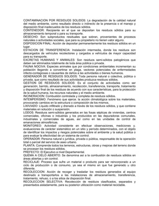 CONTAMINACION POR RESIDUOS SOLIDOS: La degradación de la calidad natural
del medio ambiente, como resultado directo o indirecto de la presencia o el manejo y
disposición final inadecuados de los residuos sólidos.
CONTENEDOR: Recipiente en el que se depositan los residuos sólidos para su
almacenamiento temporal o para su transporte.
DESECHO: Son subproductos residuales que sobran, provenientes de procesos
naturales o actividades sociales, que para su propietario no tienen valor alguno.
DISPOSICION FINAL: Acción de depositar permanentemente los residuos sólidos en un
lugar.
ESTACION DE TRANSFERENCIA: Instalación intermedia, donde los residuos son
descargados de vehículos recolectores y cargados a vehículos de mayor capacidad
para su transporte.
EXCRETAS HUMANAS Y ANIMALES: Son residuos semi-sólidos patogénicos que
deben ser eliminados totalmente de toda área pública o privada.
FAUNA NOCIVA: Especies animales que por condiciones ambientales incrementan su
población llegando a convertirse en plaga, vectores potenciales de enfermedades
infecto-contagiosas o causantes de daños a las actividades o bienes humanos.
GENERADOR DE RESIDUOS SOLIDOS: Toda persona natural o colectiva, pública o
privada, que como resultado de sus actividades produzca residuos sólidos.
GESTION DE RESIDUOS SOLIDOS: Es el conjunto de actividades como ser
generación, barrido, almacenamiento, recolección, transferencia, transporte, tratamiento
y disposición final de los residuos de acuerdo con sus características, para la protección
de la salud humana, los recursos naturales y el medio ambiente.
INCINERACION: Combustión controlada y completa de residuos sólidos.
INTEMPERISMO: Fenómeno que ejerce. la acción climatológica sobre los materiales,
provocando cambios en la estructura o composición de los mismos.
LIXIVIADO: Líquido infiltrado y drenado a través de los residuos sólidos, y que contiene
materiales en solución o suspensión.
LODOS: Residuos semi-sólidos generados en las fosas sépticas de viviendas, centros
comerciales, oficinas o industrias y los producidos en las depuradoras comunales,
industriales y comerciales de aguas, así como en las unidades de control de
emanaciones atmosféricas.
MONITOREO: Actividad consistente en efectuar observaciones, mediciones y.
evaluaciones de carácter sistemático en un sitio y período determinados, con el objeto
de identificar los impactos y riesgos potenciales sobre el ambiente y la salud pública o
para evaluar la efectividad de un sistema de control.
OPERADOR: Persona natural o jurídica, privada o pública, responsable de la operación
total o parcial del servicio de aseo urbano.
PLANTA: Comprende todos los terrenos, estructuras, obras y mejoras del terreno donde
se procesan los residuos sólidos.
PREFECTO: El Ejecutivo a nivel Departamental.
QUEMA A CIELO ABIERTO: Se denomina así a la combustión de residuos sólidos en
áreas abiertas y sin control.
RECICLAJE: Proceso que sufre un material o producto para ser reincorporado a un
ciclo de producción o de consumo, ya sea el mismo en que fue generado u otro
diferente.
RECOLECCION: Acción de recoger y trasladar los residuos generados al equipo
destinado a transportarlos a las instalaciones de almacenamiento, transferencia,
tratamiento, rehuso, o a los sitios de disposición final.
RECOLECCION SELECTIVA: Recolección de residuos clasificados, separados y
presentados aisladamente, para su posterior utilización como material reciclable.
 