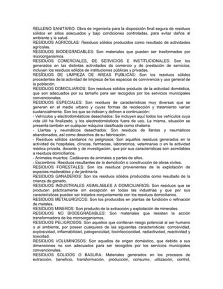RELLENO SANITARIO: Obra de ingeniería para la disposición final segura de residuos
sólidos en sitios adecuados y bajo condiciones controladas, para evitar daños al
ambiente y la salud.
RESIDUOS AGRICOLAS: Residuos sólidos producidos como resultado de actividades
agrícolas.
RESIDUOS BIODEGRADABLES: Son materiales que pueden ser trasformados por
microorganismos.
RESIDUOS COMERCIALES, DE SERVICIOS E INSTITUCIONALES: Son los
generados en las distintas actividades de comercio y de prestación de servicios;
incluyen los residuos sólidos de instituciones públicas y privadas.
RESIDUOS DE LIMPIEZA DE AREAS PUBLICAS: Son los residuos sólidos
procedentes de la actividad de limpieza de los espacios de convivencia y uso general de
la población.
RESIDUOS DOMICILIARIOS: Son residuos sólidos producto de la actividad doméstica,
que son adecuados por su tamaño para ser recogidos por los servicios municipales
convencionales.
RESIDUOS ESPECIALES: Son residuos de características muy diversas que se
generan en el medio urbano y cuyas formas de recolección y tratamiento varían
sustancialmente. Son los que se indican y definen a continuación:
- Vehículos y electrodomésticos desechados: Se incluyen aquí todos los vehículos cuya
vida útil ha finalizado, y los electrodomésticos fuera de uso. La misma, situación se
presenta también en cualquier máquina clasificada como chatarra.
- Llantas y neumáticos desechados: Son residuos de llantas y neumáticos
abandonados, así como desechos de su fabricación.
- Residuos sólidos sanitarios no peligrosos: Son aquellos residuos generados en la
actividad de hospitales, clínicas, farmacias, laboratorios, veterinarias o en la actividad
médica privada, docente y de investigación, que por sus características son asimilables
a residuos domiciliarios.
- Animales muertos: Cadáveres de animales o partes de ellos.
- Escombros: Residuos resultantes de la demolición o construcción de obras civiles.
RESIDUOS FORESTALES: Son los residuos provenientes de la explotación de
especies maderables y de jardinería.
RESIDUOS GANADEROS: Son los residuos sólidos producidos como resultado de la
crianza de ganado.
RESIDUOS INDUSTRIALES ASIMILABLES A DOMICILIARIOS: Son residuos que se
producen prácticamente sin excepción en todas las industrias y que por sus
características pueden ser tratados conjuntamente con los residuos domiciliarios.
RESIDUOS METALURGICOS: Son los producidos en plantas de fundición o refinación
de metales.
RESIDUOS MINEROS: Son producto de la extracción y explotación de minerales.
RESIDUOS NO BIODEGRADABLES: Son materiales que resisten la acción
transformadora de los microorganismos.
RESIDUOS PELIGROSOS: Son aquellos que conllevan riesgo potencial al ser humano
o al ambiente, por poseer cualquiera de las siguientes características: corrosividad,
explosividad, inflamabilidad, patogenicidad, bioinfecciocidad, radiactividad, reactividad y
toxicidad.
RESIDUOS VOLUMINOSOS: Son aquellos de origen doméstico, que debido a sus
dimensiones no son adecuados para ser recogidos por los servicios municipales
convencionales.
RESIDUOS SOLIDOS O BASURA: Materiales generados en los procesos de
extracción, beneficio, transformación, producción, consumo, utilización, control,
 