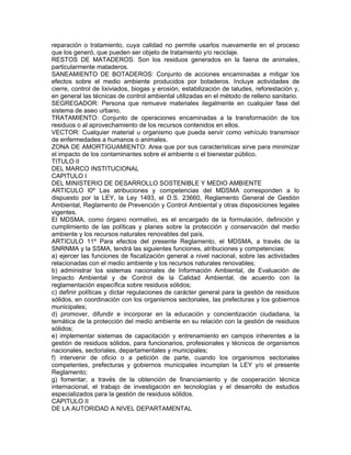 reparación o tratamiento, cuya calidad no permite usarlos nuevamente en el proceso
que los generó, que pueden ser objeto de tratamiento y/o reciclaje.
RESTOS DE MATADEROS: Son los residuos generados en la faena de animales,
particularmente mataderos.
SANEAMIENTO DE BOTADEROS: Conjunto de acciones encaminadas a mitigar los
efectos sobre el medio ambiente producidos por botaderos. Incluye actividades de
cierre, control de lixiviados, biogas y erosión, estabilización de taludes, reforestación y,
en general las técnicas de control ambiental utilizadas en el método de relleno sanitario.
SEGREGADOR: Persona que remueve materiales ilegalmente en cualquier fase del
sistema de aseo urbano.
TRATAMIENTO: Conjunto de operaciones encaminadas a la transformación de los
residuos o al aprovechamiento de los recursos contenidos en ellos.
VECTOR: Cualquier material u organismo que pueda servir como vehículo transmisor
de enfermedades a humanos o animales.
ZONA DE AMORTIGUAMIENTO: Area que por sus características sirve para minimizar
el impacto de los contaminantes sobre el ambiente o el bienestar público.
TITULO II
DEL MARCO INSTITUCIONAL
CAPITULO I
DEL MINISTERIO DE DESARROLLO SOSTENIBLE Y MEDIO AMBIENTE
ARTICULO l0º Las atribuciones y competencias del MDSMA corresponden a lo
dispuesto por la LEY, la Ley 1493, el D.S. 23660, Reglamento General de Gestión
Ambiental, Reglamento de Prevención y Control Ambiental y otras disposiciones legales
vigentes.
El MDSMA, como órgano normativo, es el encargado de la formulación, definición y
cumplimiento de las políticas y planes sobre la protección y conservación del medio
ambiente y los recursos naturales renovables del país.
ARTICULO 11º Para efectos del presente Reglamento, el MDSMA, a través de la
SNRNMA y la SSMA, tendrá las siguientes funciones, atribuciones y competencias:
a) ejercer las funciones de fiscalización general a nivel nacional, sobre las actividades
relacionadas con el medio ambiente y los recursos naturales renovables;
b) administrar los sistemas nacionales de Información Ambiental, de Evaluación de
Impacto Ambiental y de Control de la Calidad Ambiental, de acuerdo con la
reglamentación específica sobre residuos sólidos;
c) definir políticas y dictar regulaciones de carácter general para la gestión de residuos
sólidos, en coordinación con los organismos sectoriales, las prefecturas y los gobiernos
municipales;
d) promover, difundir e incorporar en la educación y concientización ciudadana, la
temática de la protección del medio ambiente en su relación con la gestión de residuos
sólidos;
e) implementar sistemas de capacitación y entrenamiento en campos inherentes a la
gestión de residuos sólidos, para funcionarios, profesionales y técnicos de organismos
nacionales, sectoriales, departamentales y municipales;
f) intervenir de oficio o a petición de parte, cuando los organismos sectoriales
competentes, prefecturas y gobiernos municipales incumplan la LEY y/o el presente
Reglamento;
g) fomentar, a través de la obtención de financiamiento y de cooperación técnica
internacional, el trabajo de investigación en tecnologías y el desarrollo de estudios
especializados para la gestión de residuos sólidos.
CAPITULO II
DE LA AUTORIDAD A NIVEL DEPARTAMENTAL
 