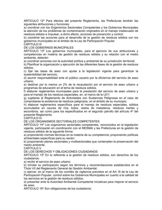 ARTICULO 12º Para efectos del presente Reglamento, las Prefecturas tendrán las
siguientes atribuciones y funciones:
a) coordinar con los Organismos Sectoriales Competentes y los Gobiernos Municipales
la atención de los problemas de contaminación originados en el manejo inadecuado de
residuos sólidos e impulsar, a dicho efecto, acciones de prevención y control;
b) coordinar las acciones para el desarrollo de la gestión de residuos sólidos con los
gobiernos municipales en el ámbito de la Ley de Participación Popular.
CAPITULO III
DE LOS GOBIERNOS MUNICIPALES
ARTICULO 13º Los gobiernos municipales, para el ejercicio de sus atribuciones y
competencias en materia de gestión de residuos sólidos y su relación con el medio
ambiente, deberán:
a) coordinar acciones con la autoridad política y ambiental de su jurisdicción territorial;
b) Planificar la organización y ejecución de las diferentes fases de la gestión de residuos
sólidos;
c) fijar las tasas de aseo con ajuste a la legislación vigente para garantizar la
sostenibilidad del servicio;
d) asumir responsabilidad ante el público usuario por la eficiencia del servicio de aseo
urbano;
e) destinar por lo menos un 2% de la recaudación por el servicio de aseo urbano a
programas de educación en el tema de residuos sólidos.
f) elaborar reglamentos municipales para la prestación del servicio de aseo urbano y
para el manejo de los residuos especiales, en. el marco de la LEY;
g) sujetarse al Reglamento de Actividades con Sustancias Peligrosas en el caso de
comprobarse la existencia de residuos peligrosos, en el ámbito de su municipio;
h) elaborar reglamentos específicos para el manejo de residuos especiales, sólidos
acumulados en cauces de ríos, lodos, restos de mataderos, residuos inertes y
escombros, así como para los especificados en el segundo párrafo del artículo 4º del
presente Reglamento.
CAPITULO IV
DE LOS ORGANISMOS SECTORIALES COMPETENTES
ARTICULO 14º Los organismos sectoriales competentes, reconocidos en la legislación
vigente, participarán en coordinación con el MDSMA y las Prefecturas en la gestión de
residuos sólidos de la siguiente forma:
a) proponiendo normas técnicas en la materia de su competencia; proponiendo políticas
ambientales específicas para su sector;
b) proponiendo planes sectoriales y multisectoriales que contemplen la preservación del
medio ambiente.
CAPITULO V
DE LOS DERECHOS Y OBLIGACIONES CIUDADANOS
ARTICULO 15º En lo referente a la gestión de residuos sólidos, son derechos de los
ciudadanos:
a) recibir el servicio de aseo urbano;
b) brindar su participación según los términos y recomendaciones establecidos en el
Título VII del Reglamento General de Gestión Ambiental;
c) ejercer, en el marco de los comités de vigilancia previstos en el Art. l0 de la Ley de
Participación Popular, control sobre los Gobiernos Municipales en cuanto a la calidad de
los servicios en la gestión de residuos sólidos;
d) presentar ante la Autoridad Ambiental Competente iniciativas para mejorar el servicio
de aseo.
ARTICULO 16º Son obligaciones de los ciudadanos:
 