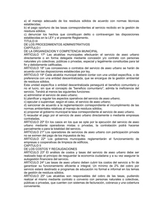 a) el manejo adecuado de los residuos sólidos de acuerdo con normas técnicas
establecidas;
b) el pago oportuno de las tasas correspondientes al servicio recibido en la gestión de
residuos sólidos;
c) denunciar los hechos que constituyan delito o contravengan las disposiciones
establecidas en la LEY y el presente Reglamento.
TITULO III
DE LOS PROCEDIMIENTOS ADMINISTRATIVOS
CAPITULO I
DE LA ORGANIZACION Y COMPETENCIA MUNICIPAL
ARTICULO 17º Las alcaldías municipales efectuarán el servicio de aseo urbano
directamente o en forma delegada mediante concesión y/o contrato con personas
naturales y/o colectivas, públicas o privadas, especial y legalmente constituidas para tal
fin y debidamente calificadas.
ARTICULO 18º Las concesiones o contratos del servicio de aseo urbano se harán de
acuerdo con las disposiciones establecidas por ley.
ARTICULO 19º Cada alcaldía municipal deberá contar con una unidad específica, o de
preferencia con una entidad descentralizada, que se encargue de la gestión ambiental
de residuos sólidos.
Esta unidad específica o entidad descentralizada perseguirá el beneficio comunitario y
no el lucro, sin que el concepto de "beneficio comunitario", admita la ineficiencia del
servicio. Tendrá al menos las siguientes funciones:
a) administrar el servicio de aseo urbano;
b) planificar y regular los aspectos operativos del servicio de aseo urbano;
c) ejecutar o supervisar, según el caso, el servicio de aseo urbano;
d) sancionar de acuerdo a la reglamentación correspondiente el incumplimiento de las
normas ambientales relativas al manejo de residuos sólidos;
e) proponer al gobierno municipal la tasa correspondiente al servicio de aseo urbano.
f) recaudar el pago por el servicio de aseo urbano directamente o mediante empresas
contratadas.
ARTICULO 20º En los casos en los que se opte por la ejecución del servicio de aseo
urbano mediante operadoras mixtas o privadas, la contratación podrá hacerse
parcialmente o para la totalidad del servicio.
ARTICULO 21º Los operadores de servicios de aseo urbano con participación privada
no se eximen del pago de los impuestos de ley.
ARTICULO 22º Los gobiernos municipales reglamentarán el funcionamiento de
empresas o cooperativas de limpieza de edificios.
CAPITULO II
DE LOS COSTOS Y RECAUDACIONES
ARTICULO 23º El análisis de costos y tasas del servicio de aseo urbano debe ser
realizado bajo el principio de resguardar la economía ciudadana y a su vez asegurar la
autogestión financiera del servicio.
ARTICULO 24º Las tasas de aseo urbano deben cubrir los costos del servicio a fin de
garantizar su funcionamiento eficiente e integral. Un mínimo de 2% del cobro por
servicio estará destinado a programas de educación no formal e informal en los temas
de gestión de residuos sólidos.
ARTICULO 25º Las alcaldías son responsables del cobro de las tasas, pudiendo
realizar el mismo mediante contrato o convenio con personas naturales o colectivas,
públicas o privadas, que cuenten con sistemas de facturación, cobranza y una cobertura
conveniente.
 