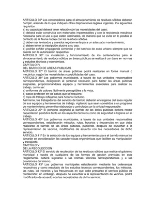 ARTICULO 35º Los contenedores para el almacenamiento de residuos sólidos deberán
cumplir, además de lo que indiquen otras disposiciones legales vigentes, los siguientes
requisitos:
a) su capacidad deberá tener relación con las necesidades del caso;
b) deberá estar construida con materiales impermeables y con la resistencia mecánica
necesaria para el uso a que están destinados, de manera que se evite en lo posible el
contacto de la fauna nociva con los residuos sólidos.
c) deben ser revisados y aseados regularmente para un adecuado mantenimiento;
d) deben tener la inscripción alusiva a su uso;
e) podrán exhibir propaganda comercial y del servicio de aseo urbano siempre que se
cuente con la autorización respectiva.
ARTICULO 36º La instalación y funcionamiento de los contenedores para el
almacenamiento de residuos sólidos en áreas públicas se realizará con base en normas
y estudios técnicos y económicos.
CAPITULO IV
DEL BARRIDO DE AREAS PUBLICAS
ARTICULO 37º El barrido de áreas públicas podrá realizarse en forma manual o
mecánica, según las necesidades y posibilidades del caso.
ARTICULO 38º Los gobiernos municipales, a través de sus unidades responsables
correspondientes, designarán al personal necesario para barrer las áreas públicas
asignadas, proporcionándoles equipos y herramientas esenciales para realizar su
trabajo, como ser:
a) uniformes de colores fácilmente perceptibles a la vista;
b) casco protector en los casos que se requiera;
c) ropa de trabajo reflejante para horario nocturno.
Asimismo, los trabajadores del servicio de barrido deberán encargarse del aseo regular
de sus equipos y herramientas de trabajo, vigilando que sean sometidos a un programa
de mantenimiento preventivo elaborado y controlado por la unidad responsable.
ARTICULO 39º El personal asignado al barrido de las áreas públicas deberá recibir
capacitación periódica tanto en los aspectos técnicos como de seguridad e higiene en el
trabajo.
ARTICULO 40º Los gobiernos municipales, a través de sus unidades responsables
correspondientes, establecerán métodos, rutas, horarios y frecuencias en que deba
realizarse el barrido de las áreas públicas, pudiendo, después de escuchar a la
representación de vecinos, modificarlos de acuerdo con las necesidades de dicho
servicio.
ARTICULO 41º En la selección de los equipos y herramientas para el barrido manual se
tomarán en consideración las características ergonómicas que faciliten su manipulación
y transporte.
CAPITULO V
DE LA RECOLECCION
ARTICULO 42º El servicio de recolección de los residuos sólidos que realice el gobierno
municipal a través de cualquiera de las formas de gestión previstas en este
Reglamento, deberá sujetarse a las normas técnicas correspondientes y a las
previsiones del mismo.
ARTICULO 43º Los gobiernos municipales establecerán mediante las ordenanzas
respectivas y como resultado de los estudios técnicos correspondientes, los métodos,
las rutas, los horarios y las frecuencias en que debe prestarse el servicio público de
recolección; sin embargo, después de escuchar a la representación de vecinos, podrá
modificarlos de acuerdo con las necesidades de dicho servicio.
 