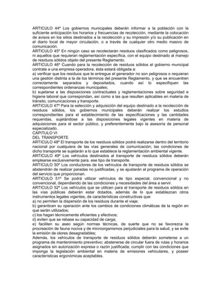 ARTICULO 44º Los gobiernos municipales deberán informar a la población con la
suficiente anticipación los horarios y frecuencias de recolección, mediante la colocación
de avisos en los sitios destinados a la recolección y su impresión y/o su publicación en
el diario local de mayor circulación, o a través de cualquier otro medio masivo de
comunicación.
ARTICULO 45º En ningún caso se recolectarán residuos clasificados como peligrosos,
ni aquellos que requieran reglamentación específica, con el equipo destinado al manejo
de residuos sólidos objeto del presente Reglamento.
ARTICULO 46º Cuando para la recolección de residuos sólidos el gobierno municipal
contrate a una empresa operadora, ésta estará obligada a:
a) verificar que los residuos que le entregue el generador no son peligrosos o requieran
una gestión distinta a la de los términos del presente Reglamento, y que se encuentren
correctamente separados y depositados, cuando así lo especifiquen las
correspondientes ordenanzas municipales;
b) sujetarse a las disposiciones contractuales y reglamentaciones sobre seguridad e
higiene laboral que correspondan, así como a las que resulten aplicables en materia de
tránsito, comunicaciones y transporte.
ARTICULO 47º Para la selección y adquisición del equipo destinado a la recolección de
residuos sólidos, los gobiernos municipales deberán realizar los estudios
correspondientes para el establecimiento de las especificaciones y las cantidades
requeridas, sujetándose a las disposiciones legales vigentes en materia de
adquisiciones para el sector público, y preferentemente bajo la asesoría de personal
especializado.
CAPITULO VI
DEL TRANSPORTE
ARTICULO 48º El transporte de los residuos sólidos podrá realizarse dentro del territorio
nacional por cualquiera de las vías generales de comunicación; las condiciones de
dicho transporte se sujetarán a lo que establece la reglamentación ambiental vigente.
ARTICULO 49º Los vehículos destinados al transporte de residuos sólidos deberán
emplearse exclusivamente para. ese tipo de transporte.
ARTICULO 50º Los conductores de los vehículos de transporte de residuos sólidos se
abstendrán de realizar paradas no justificadas, y se ajustarán al programa de operación
del servicio que proporcionan.
ARTICULO 51º Se podrá utilizar vehículos de tipo especial, convencional y no
convencional, dependiendo de las condiciones y necesidades del área a servir.
ARTICULO 52º Los vehículos que se utilicen para el transporte de residuos sólidos en
las vías públicas deberán estar dotados, además de lo que establezcan otros
instrumentos legales vigentes, de características constructivas que:
a) no permiten la dispersión de los residuos durante el viaje;
b) garanticen su operación ante los cambios de condiciones climáticas de la región en
que serán utilizados;
c) los hagan técnicamente eficientes y efectivos;
d) eviten que se rebase su capacidad de carga;
e) faciliten su aseo según normas técnicas, de suerte que no se favorezca la
procreación de fauna nociva y de microorganismos perjudiciales para la salud, y se evite
la emisión de olores desagradables;
Además, los vehículos de transporte de residuos sólidos deberán someterse a un
programa de mantenimiento preventivo; abstenerse de circular fuera de rutas y horarios
asignados sin autorización expresa o razón justificada; cumplir con las condiciones que
imponga la legislación ambiental en materia de emisiones vehiculares, y poseer
características ergonómicas aceptables.
 