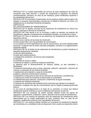 ARTICULO 53º La unidad responsable del servicio de aseo establecerá las rutas de
circulación para cada vehículo, y cuando las condiciones lo requieran, los horarios
correspondientes; asimismo, en caso de ser necesario, podrá modificarlos conforme a
las necesidades del servicio.
ARTICULO 54º El movimiento transfronterizo de los residuos sólidos estará sujeto a los
tratados o acuerdos internacionales suscritos por el Gobierno Nacional, así como a lo
establecido por la Autoridad Ambiental competente.
CAPITULO VII
DE LAS ESTACIONES DE TRANSFERENCIA
ARTICULO 55º El objetivo principal de las estaciones de transferencia es reducir los
costos y optimizar el servicio de recolección.
ARTICULO 56º Para decidir si en un municipio o región se requiere una estación de
transferencia, deberán considerarse las necesidades actuales y su proyección a futuro.
ARTICULO 57º Para la ubicación de las estaciones de transferencia se aplicarán los
siguientes criterios:
a) estar cerca o dentro de las áreas de recolección;
b) tener acceso fácil a las vías generales de comunicación;
c) no impactar en forma significativa las vías de comunicación, las zonas habitacionales
cercanas o cualquier tipo de áreas naturales protegidas, conforme a la reglamentación
ambiental vigente.
ARTICULO 58º En el diseño de las estaciones de transferencia se podrá considerar el
siguiente equipamiento y dotación:
a) oficinas administrativas;
b) áreas para estacionamiento;
c) instalaciones sanitarias y de servicio para empleados;
d) básculas;
e) controles de acceso y salida;
f) sistemas de registro y control de residuos transferidos;
g) espacios para el almacenamiento de residuos sólidos, ya sea mezclados o
clasificados;
h) sistemas mecanizados para la carga, descarga, selección, separación, reducción de
volumen o empacado de los residuos recibidos;
i) instalaciones para depósito y carga de combustible;
j) talleres y áreas de mantenimiento mecánico;
k) dispositivos y áreas para el aseo de los vehículos de recolección y transferencia;
1) sistemas de control de emisiones contaminantes a la atmósfera;
m) instalaciones para colección, conducción y tratamiento de aguas residuales;
n) sistemas de monitoreo ambiental;
o) sistemas de verificación del contenido de los vehículos que ingresan a la estación.
p) jardines o cualquier otro tipo de ornamentación que se integre al paisaje general del
entorno.
q) una zona de amortiguamiento a lo largo de su perímetro, la misma que deberá
conservarse durante el tiempo en que la instalación permanezca en servicio.
ARTICULO 59º Los proyectos de diseño también deberán incluir los planes de
operación, mantenimiento, ampliación, cierre y abandono de las áreas de transferencia.
ARTICULO 60º Los horarios de operación para las estaciones de transferencia serán
determinados por la unidad responsable de aseo, pudiendo ésta, en caso de ser
necesario, modificarlos conforme a las necesidades del servicio.
ARTICULO 61º Los residuos sólidos recibidos en la estación de transferencia deberán
ser transferidos en su totalidad al sitio de disposición final o planta de tratamiento dentro
 