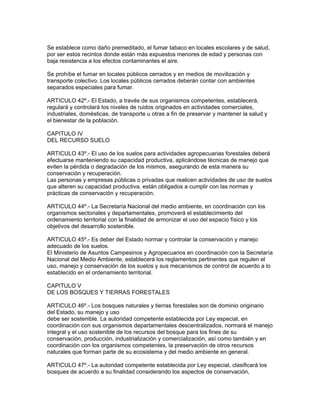 Se establece como daño premeditado, el fumar tabaco en locales escolares y de salud,
por ser estos recintos donde están más expuestos menores de edad y personas con
baja resistencia a los efectos contaminantes el aire.
Se prohíbe el fumar en locales públicos cerrados y en medios de movilización y
transporte colectivo. Los locales públicos cerrados deberán contar con ambientes
separados especiales para fumar.
ARTICULO 42º.- El Estado, a través de sus organismos competentes, establecerá,
regulará y controlará los niveles de ruidos originados en actividades comerciales,
industriales, domésticas, de transporte u otras a fin de preservar y mantener la salud y
el bienestar de la población.
CAPITULO IV
DEL RECURSO SUELO
ARTICULO 43º.- El uso de los suelos para actividades agropecuarias forestales deberá
efectuarse manteniendo su capacidad productiva, aplicándose técnicas de manejo que
eviten la pérdida o degradación de los mismos, asegurando de esta manera su
conservación y recuperación.
Las personas y empresas públicas o privadas que realicen actividades de uso de suelos
que alteren su capacidad productiva, están obligados a cumplir con las normas y
prácticas de conservación y recuperación.
ARTICULO 44º.- La Secretaría Nacional del medio ambiente, en coordinación con los
organismos sectoriales y departamentales, promoverá el establecimiento del
ordenamiento territorial con la finalidad de armonizar el uso del espacio físico y los
objetivos del desarrollo sostenible.
ARTICULO 45º.- Es deber del Estado normar y controlar la conservación y manejo
adecuado de los suelos.
El Ministerio de Asuntos Campesinos y Agropecuarios en coordinación con la Secretaría
Nacional del Medio Ambiente, establecerá los reglamentos pertinentes que regulen el
uso, manejo y conservación de los suelos y sus mecanismos de control de acuerdo a lo
establecido en el ordenamiento territorial.
CAPITULO V
DE LOS BOSQUES Y TIERRAS FORESTALES
ARTICULO 46º.- Los bosques naturales y tierras forestales son de dominio originario
del Estado, su manejo y uso
debe ser sostenible. La autoridad competente establecida por Ley especial, en
coordinación con sus organismos departamentales descentralizados, normará el manejo
integral y el uso sostenible de los recursos del bosque para los fines de su
conservación, producción, industrialización y comercialización, así como también y en
coordinación con los organismos competentes, la preservación de otros recursos
naturales que forman parte de su ecosistema y del medio ambiente en general.
ARTICULO 47º.- La autoridad competente establecida por Ley especial, clasificará los
bosques de acuerdo a su finalidad considerando los aspectos de conservación,
 