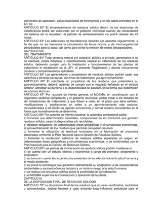 del horario de operación, salvo situaciones de emergencia y en los casos previstos en el
Art. 62. .
ARTICULO 62º El almacenamiento de residuos sólidos dentro de las estaciones de
transferencia podrá ser autorizado por el gobierno municipal cuando las necesidades
del sistema así lo requieran; el período de almacenamiento no podrá rebasar las 48
horas.
ARTICULO 63º Las estaciones de transferencia deberán ser aseadas regularmente, a
fin de que no se favorezca la procreación de fauna nociva y de microorganismos
perjudiciales para la salud, así como para evitar la emisión de olores desagradables.
CAPITULO VIII
DEL TRATAMIENTO
ARTICULO 64º Toda persona natural y/o colectiva, pública o privada, generadora o no
de residuos, podrá individual o colectivamente realizar el tratamiento de los residuos
sólidos, debiendo cumplir para la instalación y funcionamiento de las plantas de
tratamiento lo establecido en la LEY, el presente Reglamento y demás instrumentos
conexos y complementarios aplicables.
ARTICULO 65º Los generadores o propietarios de residuos sólidos podrán ceder sus
derechos a terceras personas, con fines de tratamiento y/o aprovechamiento.
ARTICULO 66º El solicitante no propietario de los residuos, que pretendiera su
aprovechamiento, deberá, además de cumplir con el requisito señalado en el artículo
anterior, acreditar su derecho a la disponibilidad de aquéllos en la forma que determinen
las normas técnicas.
ARTICULO 67º Por razones de interés general, el MDSMA, en coordinación con el
organismo sectorial competente y el gobierno municipal, podrá instar a los titulares de
las instalaciones de tratamiento a que lleven a cabo, en el plazo que ellos señalen,
modificaciones o ampliaciones en orden a un aprovechamiento más racional,
concediéndoles a tal efecto las ayudas económicas y demás medios procedentes en la
forma que normativamente se determine.
ARTICULO 68º Por razones de interés nacional, la autoridad competente podrá:
a) fomentar que determinados materiales, componentes de los productos que generen
residuos sólidos, sean biodegradables y/o reciclables;
b) declarar obligatorio, en determinadas áreas geográficas y circunstancias económicas,
el aprovechamiento de los residuos que permitan recuperar recursos;
c) fomentar la utilización de residuos reciclados en la fabricación de productos
elaborados conforme al Plan Nacional para la Gestión de Residuos Sólidos;
d) fomentar la recolección selectiva de residuos sólidos separados en origen, en
determinadas áreas geográficas y circunstancias económicas, y de conformidad con el
Plan Nacional para la Gestión de Residuos Sólidos.
ARTICULO 69º Las plantas de incineración de residuos sólidos podrán instalarse si:
a) se cuenta con un estudio técnico y económico a cargo del promotor, proponente o
propietario;
b) se toma en cuenta las experiencias existentes de los efectos sobre la salud humana y
el medio ambiente;
c) se prevé la tecnología que garantice óptimamente su adaptación a las características
ambientales y socioeconómicas del país y un mínimo riesgo a la salud humana;
d) se realiza una encuesta pública sobre la posibilidad de su instalación;
e) el MDSMA supervisa la construcción y operación de la planta.
CAPITULO IX
DE LA DISPOSICION FINAL DE RESIDUOS SOLIDOS
ARTICULO 70º La disposición final de los residuos que no sean reutilizados, reciclados
o aprovechados, deberá llevarse a cabo evitando toda influencia perjudicial para el
 