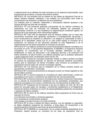 r) determinación de la interfase de suelo necesaria y/o de sistemas impermeables. para
la protección de acuíferos; s) equipo de primeros auxilios.
ARTICULO 78º Los lixiviados que se originen en las celdas de disposición final de un
relleno sanitario deberán colectarse y ser tratados y/o recirculados para evitar la
contaminación del ambiente y el deterioro de los ecosistemas.
Los métodos para su colección, tratamiento o recirculación deberán ajustarse a las
normas técnicas que para ello se expidan.
ARTICULO 79º Las emisiones gaseosas provenientes de los rellenos sanitarios de
poblaciones con más de cincuenta mil habitantes deberán ser quemadas o
aprovechadas conforme a lo que establezca la reglamentación ambiental vigente, sin
perjuicio de lo que dispongan otros instrumentos legales.
ARTICULO 80º Todo sitio de disposición final de residuos sólidos que no haya sido
previamente autorizado será declarado clandestino e inmediatamente clausurado y,
como consecuencia se impedirá su utilización y se obligará al responsable al retiro y
limpieza de lo depositado, tareas que en su caso podrá realizar el municipio de la
jurisdicción, sin perjuicio de las sanciones previstas en este Reglamento y de la
indemnización por los daños producidos al municipio y/o terceros.
ARTICULO 81º Los rellenos sanitarios en actual funcionamiento deberán someterse a lo
enunciado en el Art. 77 del presente Reglamento. El MDSMA y el Organismo Sectorial
competente, en coordinación con el municipio afectado, elaborarán un plan y
establecerán un plazo de adecuación a las exigencias técnicas y de protección del
medio ambiente y la salud humana. Los rellenos sanitarios que no pudiesen adecuarse
a estas exigencias serán considerados dentro del Art. 80.
ARTICULO 82º Cuando los municipios pretendan instalar un relleno sanitario municipal
en terrenos de propiedad particular, su elección se efectuará mediante convocatoria
pública para la adquisición de bienes inmuebles; caso contrario se procederá a la
expropiación forzosa según las normas municipales vigentes.
ARTICULO 83º Las licencias para la instalación de un relleno sanitario podrán ser
permanentes, temporales o eventuales.
ARTICULO 84º La licencia permanente se extinguirá cuando se hubiera agotado la vida
útil del relleno sanitario.
ARTICULO 85º La licencia temporal se concederá por plazo determinado y podrá ser
prorrogada en los casos y condiciones que determinen las normas pertinentes.
ARTICULO 86º La licencia eventual se concederá para resolver situaciones imprevistas,
con un periodo de funcionamiento establecido por las autoridades competentes, que
podrá ser prorrogado en los casos y condiciones que normativamente se determinen.
ARTICULO 87º Cualquiera de las licencias a las que se refieren los Arts. 84, 85 y 86
podrá ser revocada según los causales y condiciones establecidos en el Reglamento
General de Gestión Ambiental, sin eximir de responsabilidades posteriores al propietario
u operador del relleno sanitario.
ARTICULO 88º El cierre de los rellenos sanitarios debe proyectarse de forma que se
reduzcan al mínimo:
a) la liberación de lixiviados y emisiones gaseosas;
b) la necesidad de mantenimiento posterior;
c) los riesgos a la salud humana y al medio ambiente.
ARTICULO 89º Al cierre o sellado del relleno sanitario, una vez agotada su capacidad,
se deben establecer programas de monitoreo, a largo plazo, de recuperación y de
acondicionamiento del terreno para fines de aprovechamiento futuro.
ARTICULO 90º El MDSMA en coordinación con la unidad ambiental dependiente de la
Prefectura, deberá levantar un inventario de los sitios de disposición final en
 