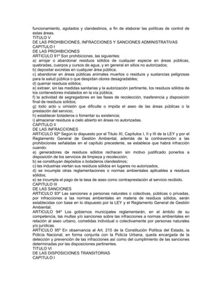 funcionamiento, agotados y clandestinos, a fin de elaborar las políticas de control de
estas áreas.
TITULO V
DE LAS PROHIBICIONES, INFRACCIONES Y SANCIONES ADMINISTRATIVAS
CAPITULO I
DE LAS PROHIBICIONES
ARTICULO 91º Son prohibiciones, las siguientes:
a) arrojar o abandonar residuos sólidos de cualquier especie en áreas públicas,
quebradas, cuerpos y cursos de agua, y en general en sitios no autorizados;
b) depositar excretas en cualquier área pública;
c) abandonar en áreas públicas animales muertos o residuos y sustancias peligrosas
para la salud pública o que despidan olores desagradables;
d) quemar residuos sólidos;
e) extraer, sin las medidas sanitarias y la autorización pertinente, los residuos sólidos de
los contenedores instalados en la vía pública;
f) la actividad de segregadores en las fases de recolección, trasferencia y disposición
final de residuos sólidos;
g) todo acto u omisión que dificulte o impida el aseo de las áreas públicas o la
prestación del servicio;
h) establecer botaderos o fomentar su existencia;
i) almacenar residuos a cielo abierto en áreas no autorizadas.
CAPITULO II
DE LAS INFRACCIONES
ARTICULO 92º Según lo dispuesto por el Titulo XI, Capítulos I, II y III de la LEY y por el
Reglamento General de Gestión Ambiental, además de la contravención a las
prohibiciones señaladas en el capítulo precedente, se establece que habrá infracción
cuando:
a) generadores de residuos sólidos rechacen sin motivo justificado ponerlos a
disposición de los servicios de limpieza y recolección;
b) se constituyan depósitos o botaderos clandestinos;
c) las industrias viertan sus residuos sólidos en lugares no autorizados;
d) se incumpla otras reglamentaciones o normas ambientales aplicables a residuos
sólidos;
e) se incumpla el pago de la tasa de aseo como contraprestación al servicio recibido.
CAPITULO III
DE LAS SANCIONES
ARTICULO 93º Las sanciones a personas naturales o colectivas, públicas o privadas,
por infracciones a las normas ambientales en materia de residuos sólidos, serán
establecidas con base en lo dispuesto por la LEY y el Reglamento General de Gestión
Ambiental.
ARTICULO 94º Los gobiernos municipales reglamentarán, en el ámbito de su
competencia, las multas y/o sanciones sobre las infracciones a normas ambientales en
relación al aseo urbano, cometidas individual o colectivamente por personas naturales
y/o jurídicas.
ARTICULO 95º En observancia al Art. 215 de la Constitución Política del Estado, la
Policía Nacional, en forma conjunta con la Policía Urbana, queda encargada de la
detección y prevención de las infracciones así como del cumplimiento de las sanciones
determinadas por las disposiciones pertinentes.
TITULO VI
DE LAS DISPOSICIONES TRANSITORIAS
CAPITULO I
 