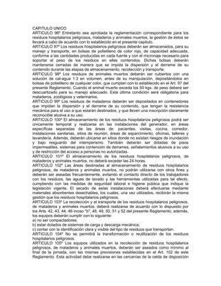 CAPITULO UNICO
ARTICULO 96º Entretanto sea aprobada la reglamentación correspondiente para los
residuos hospitalarios peligrosos, mataderos y animales muertos, la gestión de éstos se
llevará a cabo de acuerdo con lo establecido en el presente capitulo.
ARTICULO 97º Los residuos hospitalarios peligrosos deberán ser almacenados, para su
manejo y transporte, en bolsas de polietileno de color rojo, de capacidad adecuada,
conforme a las cantidades producidas en cada fuente y con el micronaje necesario para
soportar el peso de los residuos en ellas contenidos. Dichas bolsas deberán
mantenerse cerradas de manera que se impida la dispersión y el derrame de su
contenido durante las etapas de almacenamiento, recolección y transporte.
ARTICULO 98º Los residuos de animales muertos deberán ser cubiertos con una
solución de cal-agua 1:3 en volumen, antes de su manipulación, depositándolos en
bolsas de polietileno de cualquier color, que cumplan con lo establecido en el Art. 97 del
presente Reglamento. Cuando el animal muerto exceda los 50 kgs. de peso deberá ser
descuartizado para su manejo adecuado. Esta última condición será obligatoria para
mataderos, zoológicos y veterinarios.
ARTICULO 99º Los residuos de mataderos deberán ser depositados en contenedores
que impidan la dispersión y el derrame de su contenido, que tengan la resistencia
mecánica para el uso a que estarán destinados, y que lleven una inscripción claramente
reconocible alusiva a su uso.
ARTICULO 100º El almacenamiento de los residuos hospitalarios peligrosos podrá ser
únicamente temporal y realizarse en las instalaciones del generador, en áreas
específicas separadas de las áreas de: pacientes, visitas, cocina, comedor,
instalaciones sanitarias, sitios de reunión, áreas de esparcimiento, oficinas, talleres y
lavandería. Además, deberán ubicarse en sitios donde no existan riesgos de inundación
y bajo resguardo del intemperismo. También deberán ser dotadas de pisos
impermeables, sistemas para contención de derrames, señalamientos alusivos a su uso
y de restricción del acceso a personas no autorizadas.
ARTICULO 101º El almacenamiento de los residuos hospitalarios peligrosos, de
mataderos y animales muertos, no deberá exceder las 24 horas.
ARTICULO 102º Las áreas destinadas al almacenamiento de residuos hospitalarios
peligrosos, de mataderos y animales muertos, no podrán utilizarse con otros fines y
deberán ser aseadas frecuentemente, evitando el contacto directo de los trabajadores
con los residuos, las aguas de lavado y las herramientas utilizadas para tal efecto,
cumpliendo con las medidas de seguridad laboral e higiene pública que indique la
legislación vigente. El secado de estas instalaciones deberá efectuarse mediante
materiales absorbentes desechables, los cuales, una vez utilizados, recibirán la misma
gestión que los residuos hospitalarios peligrosos.
ARTICULO 103º La recolección y el transporte de los residuos hospitalarios peligrosos,
de mataderos y animales muertos, deberá realizarse de acuerdo con lo dispuesto por
los Arts. 42, 43, 44, 46 inciso "b", 48, 49, 50, 51 y 52 del presente Reglamento; además,
los equipos deberán cumplir con lo siguiente:
a) no ser compactadores;
b) estar dotados de sistemas de carga y descarga mecánica;
c) contar con la identificación clara y visible del tipo de residuos que transportan.
ARTICULO 104º No se permitirá la transformación o reutilización de los residuos
hospitalarios peligrosos.
ARTICULO 105º Los equipos utilizados en la recolección de residuos hospitalarios
peligrosos, de mataderos y animales muertos, deberán ser aseados como mínimo al
final de la jornada, con las mismas previsiones establecidas en el Art. 102 de este
Reglamento. Esta actividad debe realizarse en las cercanías de la celda de disposición
 