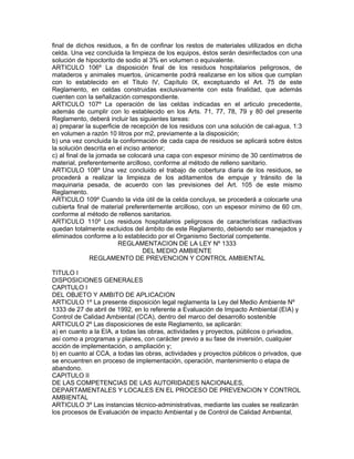 final de dichos residuos, a fin de confinar los restos de materiales utilizados en dicha
celda. Una vez concluida la limpieza de los equipos, éstos serán desinfectados con una
solución de hipoclorito de sodio al 3% en volumen o equivalente.
ARTICULO 106º La disposición final de los residuos hospitalarios peligrosos, de
mataderos y animales muertos, únicamente podrá realizarse en los sitios que cumplan
con lo establecido en el Titulo IV, Capítulo IX, exceptuando el Art. 75 de este
Reglamento, en celdas construidas exclusivamente con esta finalidad, que además
cuenten con la señalización correspondiente.
ARTICULO 107º La operación de las celdas indicadas en el articulo precedente,
además de cumplir con lo establecido en los Arts. 71, 77, 78, 79 y 80 del presente
Reglamento, deberá incluir las siguientes tareas:
a) preparar la superficie de recepción de los residuos con una solución de cal-agua, 1:3
en volumen a razón 10 litros por m2, previamente a la disposición;
b) una vez concluida la conformación de cada capa de residuos se aplicará sobre éstos
la solución descrita en el inciso anterior;
c) al final de la jornada se colocará una capa con espesor mínimo de 30 centímetros de
material, preferentemente arcilloso, conforme al método de relleno sanitario.
ARTICULO 108º Una vez concluido el trabajo de cobertura diaria de los residuos, se
procederá a realizar la limpieza de los aditamentos de empuje y tránsito de la
maquinaria pesada, de acuerdo con las previsiones del Art. 105 de este mismo
Reglamento.
ARTICULO 109º Cuando la vida útil de la celda concluya, se procederá a colocarle una
cubierta final de material preferentemente arcilloso, con un espesor mínimo de 60 cm.
conforme al método de rellenos sanitarios.
ARTICULO 110º Los residuos hospitalarios peligrosos de características radiactivas
quedan totalmente excluidos del ámbito de este Reglamento, debiendo ser manejados y
eliminados conforme a lo establecido por el Organismo Sectorial competente.
REGLAMENTACION DE LA LEY Nº 1333
DEL MEDIO AMBIENTE
REGLAMENTO DE PREVENCION Y CONTROL AMBIENTAL
TITULO I
DISPOSICIONES GENERALES
CAPITULO I
DEL OBJETO Y AMBITO DE APLICACION
ARTICULO 1º La presente disposición legal reglamenta la Ley del Medio Ambiente Nº
1333 de 27 de abril de 1992, en lo referente a Evaluación de Impacto Ambiental (EIA) y
Control de Calidad Ambiental (CCA), dentro del marco del desarrollo sostenible
ARTICULO 2º Las disposiciones de este Reglamento, se aplicarán:
a) en cuanto a la EIA, a todas las obras, actividades y proyectos, públicos o privados,
así como a programas y planes, con carácter previo a su fase de inversión, cualquier
acción de implementación, o ampliación y;
b) en cuanto al CCA, a todas las obras, actividades y proyectos públicos o privados, que
se encuentren en proceso de implementación, operación, mantenimiento o etapa de
abandono.
CAPITULO II
DE LAS COMPETENCIAS DE LAS AUTORIDADES NACIONALES,
DEPARTAMENTALES Y LOCALES EN EL PROCESO DE PREVENCION Y CONTROL
AMBIENTAL
ARTICULO 3º Las instancias técnico-administrativas, mediante las cuales se realizarán
los procesos de Evaluación de impacto Ambiental y de Control de Calidad Ambiental,
 