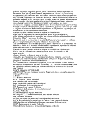 para los proyectos, programas, planes, obras y actividades públicos o privados, se
establecen en lo que sigue del presente Reglamento, en función a la jurisdicción y
competencia que corresponde a las autoridades nacionales, departamentales y locales.
ARTICULO 4º El Ministerio de Desarrollo Sostenible y Medio Ambiente (MDSMA), como
autoridad nacional, tendrá competencia en todos los proyectos, obras o actividades que
tengan impactos internacionales transfronterizos. Esta autoridad llevará a cabo los
respectivos procedimientos técnico-administrativos, en caso de que surjan
discrepancias respecto a procesos de Evaluación de impacto Ambiental y de Control de
Calidad Ambiental, sobre proyectos, obras o actividades, públicos o privados que estén
a cargo de las Instancias Ambientales dependientes de los prefectos y que tengan por
lo menos una de las siguientes características:
a) Estén ubicados geográficamente en más de un departamento.
b) La zona de posibles impactos pueda afectar a más de un departamento.
c) Se ubiquen o afecten áreas protegidas que integren el Sistema Nacional de Areas
Protegidas (SNAP) y sus zonas de influencia.
Igualmente será de competencia de la Autoridad Nacional la formulación de políticas,
planes y programas que involucren a más de un departamento.
ARTICULO 5º Serán considerados proyectos, obras o actividades de competencia del
Prefecto, a través de la instancia ambiental de su dependencia, aquéllos que cumplan
por lo menos con una de las siguientes características
a) Estén ubicados geográficamente en más de un municipio del departamento;
b) si la zona de posibles impactos puede afectar a más de un municipio del
departamento;
c) estén ubicados en áreas de reserva forestal;
d) aquéllos que no sean de competencia de la Autoridad Nacional o Municipal.
Asimismo, se consideran en esta clasificación la formulación de políticas, planes y
programas ambientales a nivel departamental.
ARTICULO 6º Serán considerados proyectos, obras o actividades locales, aquéllos
establecidos expresamente por el Art.14 de la ley 1551 como de competencia exclusiva
de los Gobiernos Municipales y que estén en el ámbito de su jurisdicción territorial.
CAPITULO III
DE LAS SIGLAS Y DEFINICIONES
ARTICULO 7º Para los efectos del presente Reglamento tienen validez las siguientes
siglas y definiciones:
a. Siglas:
AA : Auditoría Ambiental -
CCA: Control de Calidad Ambiental
CD : Certificado de Dispensación
DAA: Declaratoria de Adecuación Ambiental
DIA : Declaratoria de Impacto Ambiental
EIA: Evaluación de impacto Ambiental
EEIA: Estudio de Evaluación de Impacto Ambiental
FA: Ficha Ambiental
IIA: Identificación de Impacto-Ambiental -
LEY: Ley No. 1333 del Medio Ambiente, de27 de abril de.1992.
MA: Manifiesto Ambiental
MDSMA: Ministerio de Desarrollo Sostenible y Medio Ambiente
PCEIA: Procedimiento Computarizado de Evaluación de Impacto Ambiental
SNRNMA: Secretaría Nacional de Recursos Naturales y Medio Ambiente
SSMA: Subsecretaría de Medio Ambiente
SNEIA: Sistema Nacional de Evaluación de Impacto Ambiental
 