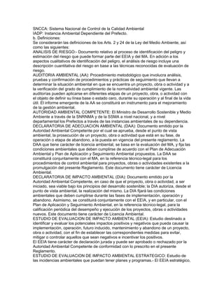 SNCCA: Sistema Nacional de Control de la Calidad Ambiental
IADP: Instancia Ambiental Dependiente del Prefecto.
b. Definiciones:
Se considerarán las definiciones de los Arts. 2 y 24 de la Ley del Medio Ambiente, así
como las siguientes:
ANALISIS DE RIESGO:- Documento relativo al proceso de identificación del peligro y
estimación del riesgo que puede formar parte del EEIA y del MA. En adición a los
aspectos cualitativos de identificación del peligro, el análisis de riesgo incluye una
descripción cuantitativa del riesgo en base a las técnicas reconocidas de evaluación de
riesgo.
AUDITORIA AMBIENTAL (AA): Procedimiento metodológico que involucra análisis,
pruebas y confirmación de procedimientos y prácticas de seguimiento que llevan a
determinar la situación ambiental en que se encuentra un proyecto, obra o actividad y a
la verificación del grado de cumplimiento de la normatividad ambiental vigente. Las
auditorías pueden aplicarse en diferentes etapas de un proyecto, obra, o actividad con
el objeto de definir su línea base o estado cero, durante su operación y al final de la vida
útil. El informe emergente de la AA se constituirá en instrumento para el mejoramiento
de la gestión ambiental.
AUTORIDAD AMBIENTAL COMPETENTE: El Ministro de Desarrollo Sostenible y Medio
Ambiente a través de la SNRNMA y de la SSMA a nivel nacional, y a nivel
departamental los Prefectos a través de las instancias ambientales de su dependencia.
DECLARATORIA DE ADECUACION AMBIENTAL (DAA): Documento emitido por la
Autoridad Ambiental Competente por el cual se aprueba, desde el punto de vista
ambiental, la prosecución de un proyecto, obra o actividad que está en su fase, de
operación o etapa de abandono, a la puesta en vigencia del presente reglamento. La
DAA que tiene carácter de licencia ambiental, se basa en la evaluación del MA, y fija las
condiciones ambientales que deben cumplirse de acuerdo con el Plan de Adecuación
Ambiental y Pian de Aplicación y Seguimiento Ambiental propuestos. La DAA se
constituirá conjuntamente con el MA, en la referencia técnico-legal para los
procedimientos de control ambiental para proyectos, obras o actividades existentes a la
promulgación del presente Reglamento. Este documento tiene carácter de Licencia
Ambiental.
DECLARATORIA DE IMPACTO AMBIENTAL (DIA): Documento emitido por la
Autoridad Ambiental Competente, en caso de que el proyecto, obra o actividad, a ser
iniciado, sea viable bajo los principios del desarrollo sostenible; la DIA autoriza, desde el
punto de vista ambiental, la realización del mismo. La DIA fijará las condiciones
ambientales que deben cumplirse durante las fases de implementación, operación y
abandono. Asimismo, se constituirá conjuntamente con el EEIA, y en particular, con el
Plan de Aplicación y Seguimiento Ambiental, en la referencia técnico-legal, para la
calificación periódica del desempeño y ejecución de los proyectos, obras o actividades
nuevos. Este documento tiene carácter de Licencia Ambiental.
ESTUDIO DE EVALUACION DE IMPACTO AMBIENTAL (EEIA): Estudio destinado a
identificar y evaluar los potenciales impactos positivos y negativos que pueda causar la
implementación, operación, futuro inducido, mantenimiento y abandono de un proyecto,
obra o actividad, con el fin de establecer las correspondientes medidas para evitar,
mitigar o controlar aquellos que sean negativos e incentivar los positivos.
El EEIA tiene carácter de declaración jurada y puede ser aprobado o rechazado por la
Autoridad Ambiental Competente de conformidad con lo prescrito en el presente
Reglamento.
ESTUDIO DE EVALUACION DE IMPACTO AMBIENTAL ESTRATEGICO: Estudio de
las incidencias ambientales que puedan tener planes y programas.- El EEIA estratégico,
 