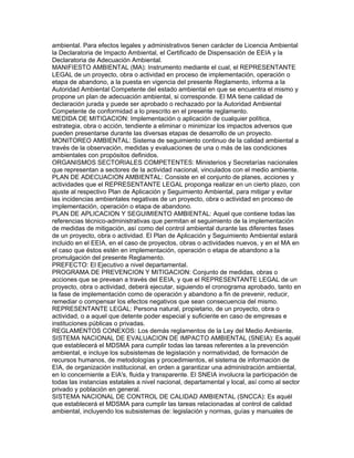 ambiental. Para efectos legales y administrativos tienen carácter de Licencia Ambiental
la Declaratoria de Impacto Ambiental, el Certificado de Dispensación de EEIA y la
Declaratoria de Adecuación Ambiental.
MANIFIESTO AMBIENTAL (MA): Instrumento mediante el cual, el REPRESENTANTE
LEGAL de un proyecto, obra o actividad en proceso de implementación, operación o
etapa de abandono, a la puesta en vigencia del presente Reglamento, informa a la
Autoridad Ambiental Competente del estado ambiental en que se encuentra el mismo y
propone un plan de adecuación ambiental, si corresponde. El MA tiene calidad de
declaración jurada y puede ser aprobado o rechazado por la Autoridad Ambiental
Competente de conformidad a lo prescrito en el presente reglamento.
MEDIDA DE MITIGACION: Implementación o aplicación de cualquier política,
estrategia, obra o acción, tendiente a eliminar o minimizar los impactos adversos que
pueden presentarse durante las diversas etapas de desarrollo de un proyecto.
MONITOREO AMBIENTAL: Sistema de seguimiento continuo de la calidad ambiental a
través de la observación, medidas y evaluaciones de una o más de las condiciones
ambientales con propósitos definidos.
ORGANISMOS SECTORIALES COMPETENTES: Ministerios y Secretarías nacionales
que representan a sectores de la actividad nacional, vinculados con el medio ambiente.
PLAN DE ADECUACION AMBIENTAL: Consiste en el conjunto de planes, acciones y
actividades que el REPRESENTANTE LEGAL proponga realizar en un cierto plazo, con
ajuste al respectivo Plan de Aplicación y Seguimiento Ambiental, para mitigar y evitar
las incidencias ambientales negativas de un proyecto, obra o actividad en proceso de
implementación, operación o etapa de abandono.
PLAN DE APLICACION Y SEGUIMIENTO AMBIENTAL: Aquel que contiene todas las
referencias técnico-administrativas que permitan el seguimiento de la implementación
de medidas de mitigación, así como del control ambiental durante las diferentes fases
de un proyecto, obra o actividad. El Plan de Aplicación y Seguimiento Ambiental estará
incluido en el EEIA, en el caso de proyectos, obras o actividades nuevos, y en el MA en
el caso que éstos estén en implementación, operación o etapa de abandono a la
promulgación del presente Reglamento.
PREFECTO: El Ejecutivo a nivel departamental.
PROGRAMA DE PREVENCION Y MITIGACION: Conjunto de medidas, obras o
acciones que se prevean a través del EEIA, y que el REPRESENTANTE LEGAL de un
proyecto, obra o actividad, deberá ejecutar, siguiendo el cronograma aprobado, tanto en
la fase de implementación como de operación y abandono a fin de prevenir, reducir,
remediar o compensar los efectos negativos que sean consecuencia del mismo.
REPRESENTANTE LEGAL: Persona natural, propietario, de un proyecto, obra o
actividad, o a aquel que detente poder especial y suficiente en caso de empresas e
instituciones públicas o privadas.
REGLAMENTOS CONEXOS: Los demás reglamentos de la Ley del Medio Ambiente.
SISTEMA NACIONAL DE EVALUACION DE IMPACTO AMBIENTAL (SNEIA): Es aquél
que establecerá el MDSMA para cumplir todas las tareas referentes a la prevención
ambiental, e incluye los subsistemas de legislación y normatividad, de formación de
recursos humanos, de metodologías y procedimientos, el sistema de información de
EIA, de organización institucional, en orden a garantizar una administración ambiental,
en lo concerniente a EIA's, fluida y transparente. El SNEIA involucra la participación de
todas las instancias estatales a nivel nacional, departamental y local, así como al sector
privado y población en general.
SISTEMA NACIONAL DE CONTROL DE CALIDAD AMBIENTAL (SNCCA): Es aquél
que establecerá el MDSMA para cumplir las tareas relacionadas al control de calidad
ambiental, incluyendo los subsistemas de: legislación y normas, guías y manuales de
 