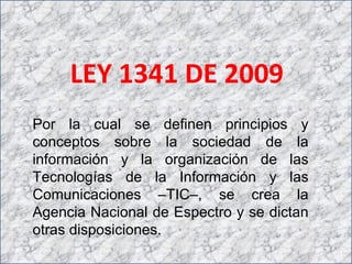 LEY 1341 DE 2009 Por la cual se definen principios y conceptos sobre la sociedad de la información y la organización de las Tecnologías de la Información y las Comunicaciones –TIC–, se crea la Agencia Nacional de Espectro y se dictan otras disposiciones. 