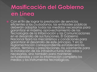 Con el fin de lograr la prestación de servicios 
eficientes a los ciudadanos, las entidades públicas 
deberán adoptar todas las medidas necesarias para 
garantizar el máximo aprovechamiento de las 
Tecnologías de la Información y las Comunicaciones 
en el desarrollo de sus funciones. El Gobierno 
Nacional fijará los mecanismos y condiciones para 
garantizar el desarrollo de este principio. Y en la 
reglamentación correspondiente establecerá los 
plazos, términos y prescripciones, no solamente para 
la instalación de las infraestructuras indicadas y 
necesarias, sino también para mantener 
actualizadas y con la información completa los 
medios y los instrumentos tecnológicos. 
 