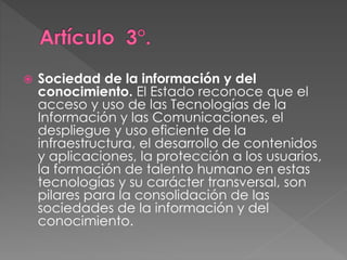  Sociedad de la información y del 
conocimiento. El Estado reconoce que el 
acceso y uso de las Tecnologías de la 
Información y las Comunicaciones, el 
despliegue y uso eficiente de la 
infraestructura, el desarrollo de contenidos 
y aplicaciones, la protección a los usuarios, 
la formación de talento humano en estas 
tecnologías y su carácter transversal, son 
pilares para la consolidación de las 
sociedades de la información y del 
conocimiento. 
 