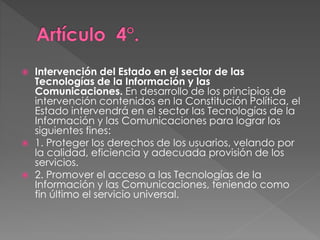  Intervención del Estado en el sector de las 
Tecnologías de la Información y las 
Comunicaciones. En desarrollo de los principios de 
intervención contenidos en la Constitución Política, el 
Estado intervendrá en el sector las Tecnologías de la 
Información y las Comunicaciones para lograr los 
siguientes fines: 
 1. Proteger los derechos de los usuarios, velando por 
la calidad, eficiencia y adecuada provisión de los 
servicios. 
 2. Promover el acceso a las Tecnologías de la 
Información y las Comunicaciones, teniendo como 
fin último el servicio universal. 
 