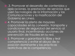  3. Promover el desarrollo de contenidos y 
aplicaciones, la prestación de servicios que 
usen Tecnologías de la Información y las 
Comunicaciones y la masificación del 
Gobierno en Línea. 
 4. Promover la oferta de mayores 
capacidades en la conexión, transporte y 
condiciones de seguridad del servicio al 
usuario final, incentivando acciones de 
prevención de fraudes en la red. 
 5. Promover y garantizar la libre y leal 
competencia y evitar el abuso de la 
posición dominante y las prácticas 
restrictivas de la competencia. 
 