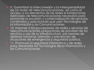  9. Garantizar la interconexión y la interoperabilidad 
de las redes de telecomunicaciones, así como el 
acceso a los elementos de las redes e instalaciones 
esenciales de telecomunicaciones necesarios para 
promover la provisión y comercialización de servicios, 
contenidos y aplicaciones que usen Tecnologías de 
la Información y las Comunicaciones. 
 10. Imponer a los proveedores de redes y servicios de 
telecomunicaciones obligaciones de provisión de los 
servicios y uso de su infraestructura, por razones de 
defensa nacional, atención y prevención de 
situaciones de emergencia y seguridad pública. 
 11. Promover la seguridad informática y de redes 
para desarrollar las Tecnologías de la Información y 
las Comunicaciones. 
 