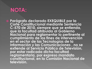  Parágrafo declarado EXEQUIBLE por la 
Corte Constitucional mediante Sentencia 
C-570 de 2010, siempre que se entienda, 
que la facultad atribuida al Gobierno 
Nacional para reglamentar lo pertinente al 
cumplimiento de los fines de intervención 
en el sector de las Tecnologías de la 
Información y las Comunicaciones , no se 
extiende al Servicio Público de Televisión, 
por estar radicada dicha facultad 
reglamentaria, por expreso mandato 
constitucional, en la Comisión Nacional de 
televisión. 
 