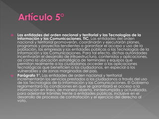  Las entidades del orden nacional y territorial y las Tecnologías de la 
Información y las Comunicaciones, TIC. Las entidades del orden 
nacional y territorial promoverán, coordinarán y ejecutarán planes, 
programas y proyectos tendientes a garantizar el acceso y uso de la 
población, las empresas y las entidades públicas a las Tecnologías de la 
Información y las Comunicaciones. Para tal efecto, dichas autoridades 
incentivarán el desarrollo de infraestructura, contenidos y aplicaciones, 
así como la ubicación estratégica de terminales y equipos que 
permitan realmente a los ciudadanos acceder a las aplicaciones 
tecnológicas que beneficien a los ciudadanos, en especial a los 
vulnerables y de zonas marginadas del país. 
 Parágrafo 1°. Las entidades de orden nacional y territorial 
incrementarán los servicios prestados a los ciudadanos a través del uso 
de las Tecnologías de la Información y las Comunicaciones. El Gobierno 
reglamentará las condiciones en que se garantizará el acceso a la 
información en línea, de manera abierta, ininterrumpida y actualizada, 
para adelantar trámites frente a entidades públicas, inclusive en el 
desarrollo de procesos de contratación y el ejercicio del derecho al 
voto. 
 
