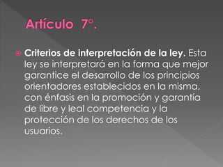  Criterios de interpretación de la ley. Esta 
ley se interpretará en la forma que mejor 
garantice el desarrollo de los principios 
orientadores establecidos en la misma, 
con énfasis en la promoción y garantía 
de libre y leal competencia y la 
protección de los derechos de los 
usuarios. 
 