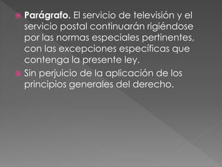  Parágrafo. El servicio de televisión y el 
servicio postal continuarán rigiéndose 
por las normas especiales pertinentes, 
con las excepciones específicas que 
contenga la presente ley. 
 Sin perjuicio de la aplicación de los 
principios generales del derecho. 
 