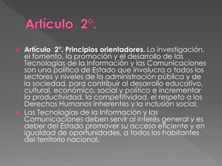  Artículo 2°. Principios orientadores. La investigación, 
el fomento, la promoción y el desarrollo de las 
Tecnologías de la Información y las Comunicaciones 
son una política de Estado que involucra a todos los 
sectores y niveles de la administración pública y de 
la sociedad, para contribuir al desarrollo educativo, 
cultural, económico, social y político e incrementar 
la productividad, la competitividad, el respeto a los 
Derechos Humanos inherentes y la inclusión social. 
 Las Tecnologías de la Información y las 
Comunicaciones deben servir al interés general y es 
deber del Estado promover su acceso eficiente y en 
igualdad de oportunidades, a todos los habitantes 
del territorio nacional. 
 