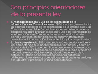  1. Prioridad al acceso y uso de las Tecnologías de la 
Información y las Comunicaciones. El Estado y en general todos 
los agentes del sector de las Tecnologías de la Información y las 
Comunicaciones deberán colaborar, dentro del marco de sus 
obligaciones, para priorizar el acceso y uso a las Tecnologías de 
la Información y las Comunicaciones en la producción de 
bienes y servicios, en condiciones no discriminatorias en la 
conectividad, la educación, los contenidos y la competitividad. 
 2. Libre competencia. El Estado propiciará escenarios de libre y 
leal competencia que incentiven la inversión actual y futura en 
el sector de las TIC y que permitan la concurrencia al mercado, 
con observancia del régimen de competencia, bajo precios de 
mercado y en condiciones de igualdad. Sin perjuicio de lo 
anterior, el Estado no podrá fijar condiciones distintas ni 
privilegios a favor de unos competidores en situaciones similares 
a las de otros y propiciará la sana competencia. 
 