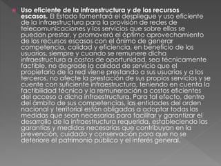  Uso eficiente de la infraestructura y de los recursos 
escasos. El Estado fomentará el despliegue y uso eficiente 
de la infraestructura para la provisión de redes de 
telecomunicaciones y los servicios que sobre ellas se 
puedan prestar, y promoverá el óptimo aprovechamiento 
de los recursos escasos con el ánimo de generar 
competencia, calidad y eficiencia, en beneficio de los 
usuarios, siempre y cuando se remunere dicha 
infraestructura a costos de oportunidad, sea técnicamente 
factible, no degrade la calidad de servicio que el 
propietario de la red viene prestando a sus usuarios y a los 
terceros, no afecte la prestación de sus propios servicios y se 
cuente con suficiente infraestructura, teniendo en cuenta la 
factibilidad técnica y la remuneración a costos eficientes 
del acceso a dicha infraestructura. Para tal efecto, dentro 
del ámbito de sus competencias, las entidades del orden 
nacional y territorial están obligadas a adoptar todas las 
medidas que sean necesarias para facilitar y garantizar el 
desarrollo de la infraestructura requerida, estableciendo las 
garantías y medidas necesarias que contribuyan en la 
prevención, cuidado y conservación para que no se 
deteriore el patrimonio público y el interés general. 
 