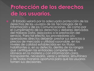  . El Estado velará por la adecuada protección de los 
derechos de los usuarios de las Tecnologías de la 
Información y de las Comunicaciones, así como por 
el cumplimiento de los derechos y deberes derivados 
del Hábeas Data, asociados a la prestación del 
servicio. Para tal efecto, los proveedores y/u 
operadores directos deberán prestar sus servicios a 
precios de mercado y utilidad razonable, en los 
niveles de calidad establecidos en los títulos 
habilitantes o, en su defecto, dentro de los rangos 
que certifiquen las entidades competentes e 
idóneas en la materia y con información clara, 
transparente, necesaria, veraz y anterior, simultánea 
y de todas maneras oportuna para que los usuarios 
tomen sus decisiones. 
 