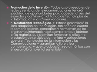  Promoción de la Inversión. Todos los proveedores de 
redes y servicios de telecomunicaciones tendrán 
igualdad de oportunidades para acceder al uso del 
espectro y contribuirán al Fondo de Tecnologías de 
la Información y las Comunicaciones. 
 6. Neutralidad Tecnológica. El Estado garantizará la 
libre adopción de tecnologías, teniendo en cuenta 
recomendaciones, conceptos y normativas de los 
organismos internacionales competentes e idóneos 
en la materia, que permitan fomentar la eficiente 
prestación de servicios, contenidos y aplicaciones 
que usen Tecnologías de la Información y las 
Comunicaciones y garantizar la libre y leal 
competencia, y que su adopción sea armónica con 
el desarrollo ambiental sostenible. 
 