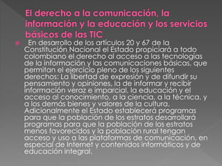  En desarrollo de los artículos 20 y 67 de la 
Constitución Nacional el Estado propiciará a todo 
colombiano el derecho al acceso a las tecnologías 
de la información y las comunicaciones básicas, que 
permitan el ejercicio pleno de los siguientes 
derechos: La libertad de expresión y de difundir su 
pensamiento y opiniones, la de informar y recibir 
información veraz e imparcial, la educación y el 
acceso al conocimiento, a la ciencia, a la técnica, y 
a los demás bienes y valores de la cultura. 
Adicionalmente el Estado establecerá programas 
para que la población de los estratos desarrollará 
programas para que la población de los estratos 
menos favorecidos y la población rural tengan 
acceso y uso a las plataformas de comunicación, en 
especial de Internet y contenidos informáticos y de 
educación integral. 
 
