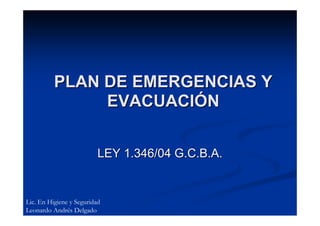 PLAN DE EMERGENCIAS Y
               EVACUACIÓN


                          LEY 1.346/04 G.C.B.A.


Lic. En Higiene y Seguridad
Leonardo Andrés Delgado
 