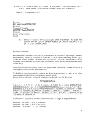 INFORME DE CONCILIACIÓN AL PROYECTO DE LEY Nos. 134/2012 (SENADO) y 166/2012 (CÁMARA) "POR LA
CUAL SE EXPIDEN NORMAS EN MATERIA TRIBUTARIA Y SE DICTAN OTRAS DISPOSICIONES"
1
Bogotá, D.C. 20 de Diciembre de 2012
Doctores
ROY BARRERAS MONTEALEGRE
Presidente
Senado de la República
AUGUSTO POSADA SÁNCHEZ
Presidente
Cámara de Representantes
Ciudad
REF: Informe de Conciliación al Proyecto de Ley No.134 DE 2012 SENADO – No.166 DE 2012
CÁMARA “POR LA CUAL SE EXPIDEN NORMAS EN MATERIA TRIBUTARIA Y SE
DICTAN OTRAS DISPOSICIONES”
Respetados Presidentes:
En consideración a la designación efectuada por las Presidencias del Senado de la República y la Cámara de
Representantes y con base en lo dispuesto en los artículos 161 de la Constitución Política y 186 de la Ley 5ª
de 1992, los suscritos Senadores y Representantes, miembros de la Comisión Accidental de Mediación, nos
permitimos someter a consideración de las respectivas Plenarias, el texto que debidamente analizado hemos
decidido acoger.
Con el fin de cumplir con el honroso encargo, nos hemos reunido para analizar y estudiar el texto que a
continuación presentamos, en los siguientes términos:
Se identificaron los artículos sobre los cuales no hay diferencias y aquellos en los cuales no hay mayor
controversia y se decidió preferiblemente analizar artículo por artículo.
La numeración a continuación, corresponde a los textos sobre los cuales no existe diferencias.
ARTÍCULOS IGUALES:
1, 2, 3, 5, 6, 8, 9, 10, 12, 14,15 (fe De erratas),17,18,19,20,21 (fe de erratas) ,22,24,26,27,28,29,
30,31,33,34,35,36,38,40,41,42,44,45,46,48,52,53,54,55,57,59,60,62,63,64,65,66,67,68,69,70,71,73,74,75,77,
80,81,82,84,85,86,87,88,89,90,91,92,93,94,95,96,97,98,99,100,101,102,103,105,106,107,108,109,111,113,11
5,116,117,118,119,120,122,125,127,128,129,130,131,132,133,134,135,136,137,138,139,141,144,145,147,15
3,154,155,156,157,158,159.160,161,162,163,165,167,168,170,171173,174,175,176,177,178,179,180,181,182
,183,184,185,186,188,189,190,191.
A continuación se relacionan los artículos que fueron conciliados y se acogen de la siguiente manera:
ARTICULO 4. SE ACOGE EL TEXTO DE SENADO
ARTICULO 7. SE ACOGE EL TEXTO DE CÁMARA
ARTICULO 11. SE ACOGE EL TEXTO DE CÁMARA
 