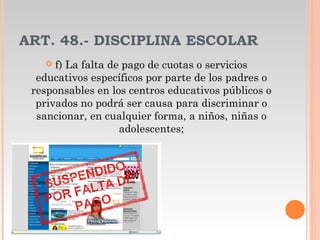 ART. 48.- DISCIPLINA ESCOLAR
 f) La falta de pago de cuotas o servicios
educativos específicos por parte de los padres o
responsables en los centros educativos públicos o
privados no podrá ser causa para discriminar o
sancionar, en cualquier forma, a niños, niñas o
adolescentes;
 
