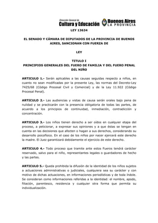 LEY 13634
EL SENADO Y CÁMARA DE DIPUTADOS DE LA PROVINCIA DE BUENOS
AIRES, SANCIONAN CON FUERZA DE
LEY
TITULO I
PRINCIPIOS GENERALES DEL FUERO DE FAMILIA Y DEL FUERO PENAL
DEL NIÑO
ARTICULO 1.- Serán aplicables a las causas seguidas respecto a niños, en
cuanto no sean modificadas por la presente Ley, las normas del Decreto-Ley
7425/68 (Código Procesal Civil y Comercial) y de la Ley 11.922 (Código
Procesal Penal).
ARTICULO 2.- Las audiencias y vistas de causa serán orales bajo pena de
nulidad y se practicarán con la presencia obligatoria de todas las partes, de
acuerdo a los principios de continuidad, inmediación, contradicción y
concentración.
ARTICULO 3.- Los niños tienen derecho a ser oídos en cualquier etapa del
proceso, a peticionar, a expresar sus opiniones y a que éstas se tengan en
cuenta en las decisiones que afecten o hagan a sus derechos, considerando su
desarrollo psicofísico. En el caso de los niños por nacer ejercerá este derecho
la madre. El Juez garantizará debidamente el ejercicio de este derecho.
ARTICULO 4.- Todo proceso que tramite ante estos Fueros tendrá carácter
reservado, salvo para el niño, representantes legales o guardadores de hecho
y las partes.
ARTICULO 5.- Queda prohibida la difusión de la identidad de los niños sujetos
a actuaciones administrativas o judiciales, cualquiera sea su carácter y con
motivo de dichas actuaciones, en informaciones periodísticas y de toda índole.
Se consideran como informaciones referidas a la identidad: el nombre, apodo,
filiación, parentesco, residencia y cualquier otra forma que permita su
individualización.
 