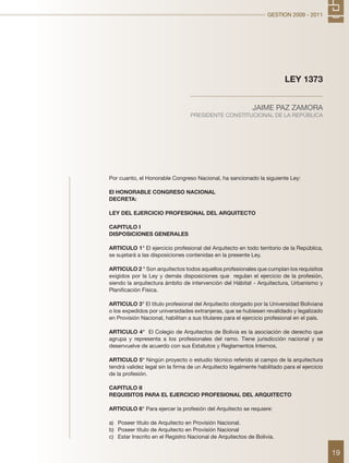 GESTION 2009 - 2011
19
Por cuanto, el Honorable Congreso Nacional, ha sancionado la siguiente Ley:
El HONORABLE CONGRESO NACIONAL
DECRETA:
LEY DEL EJERCICIO PROFESIONAL DEL ARQUITECTO
CAPITULO I
DISPOSICIONES GENERALES
ARTICULO 1° El ejercicio profesional del Arquitecto en todo territorio de la República,
se sujetará a las disposiciones contenidas en la presente Ley.
ARTICULO 2 ° Son arquitectos todos aquellos profesionales que cumplan los requisitos
exigidos por la Ley y demás disposiciones que regulan el ejercicio de la profesión,
siendo la arquitectura ámbito de intervención del Hábitat - Arquitectura, Urbanismo y
Planificación Física.
ARTICULO 3° El título profesional del Arquitecto otorgado por la Universidad Boliviana
o los expedidos por universidades extranjeras, que se hubiesen revalidado y legalizado
en Provisión Nacional, habilitan a sus titulares para el ejercicio profesional en el país.
ARTICULO 4° El Colegio de Arquitectos de Bolivia es la asociación de derecho que
agrupa y representa a los profesionales del ramo. Tiene jurisdicción nacional y se
desenvuelve de acuerdo con sus Estatutos y Reglamentos Internos.
ARTICULO 5° Ningún proyecto o estudio técnico referido al campo de la arquitectura
tendrá validez legal sin la firma de un Arquitecto legalmente habilitado para el ejercicio
de la profesión.
CAPITULO II
REQUISITOS PARA EL EJERCICIO PROFESIONAL DEL ARQUITECTO
ARTICULO 6° Para ejercer la profesión del Arquitecto se requiere:
a)	 Poseer titulo de Arquitecto en Provisión Nacional.
b)	 Poseer título de Arquitecto en Provisión Nacional
c)	 Estar Inscrito en el Registro Nacional de Arquitectos de Bolivia.
LEY 1373
JAIME PAZ ZAMORA
PRESIDENTE CONSTITUCIONAL DE LA REPÚBLICA
 