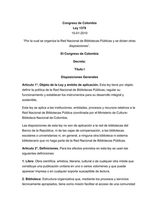 Congreso de ColombiaLey 137915-01-2010 <br />“Por la cual se organiza la Red Nacional de Bibliotecas Públicas y se dictan otras disposiciones”,<br />El Congreso de Colombia<br />Decreta: <br />Título I <br />Disposiciones Generales <br />Artículo 1°, Objeto de la Ley y ámbito de aplicación. Esta ley tiene por objeto definir la política de la Red Nacional de Bibliotecas Públicas, regular su funcionamiento y establecer los instrumentos para su desarrollo integral y sostenible,<br />Esta ley se aplica a las instituciones, entidades, procesos y recursos relativos a la Red Nacional de Bibliotecas Pública coordinada por el Ministerio de Cultura-Biblioteca Nacional de Colombia.<br />Las disposiciones de esta ley no son de aplicación a la red de bibliotecas del Banco de la República, ni de las cajas de compensación, a las bibliotecas escolares o universitarias ni, en general, a ninguna otra biblioteca ni sistema bibliotecario que no haga parte de la Red Nacional de Bibliotecas Públicas.<br />Articulo 2°, Definiciones. Para los efectos previstos en esta ley se usan las siguientes definiciones:<br />1. Libro: Obra científica. artística, literaria, cultural o de cualquier otra índole que constituye una publicación unitaria en uno o varios volúmenes y que puede aparecer impresa o en cualquier soporte susceptible de lectura.<br />2. Biblioteca: Estructura organizativa que, mediante los procesos y servicios técnicamente apropiados, tiene como misión facilitar el acceso de una comunidad o grupo particular de usuarios a documentos publicados o difundidos en cualquier soporte.<br />3. Biblioteca digital: Colecciones organizadas de contenidos digitales que se ponen a disposición de! público, Pueden contener materiales digitalizados, tales como ejemplares digitales de libros y otro material documental procedente de bibliotecas. Archivos y museos, o basarse en información producida directamente en formato digital.<br />4. Acervo documental o fondo bibliográfico: Conjunto de documentos en cualquier soporte que hacen parte de una biblioteca. Término que se puede usar análogamante con el de acervo, o colación.<br />5. Dotación bibliotecaria: Conjunto de elementos necesarios para la prestación de los servicios bibliotecarios. Se incluyen todos los tipos de recursos: documentales, muebles y equipos, recursos financieros y cualquier otro bien necesario para la conservación, difusión, comunicación y prestación del servicio.<br />6. Infraestructura bibliotecaria: Espacios físicos e inmuebles diseñados, construidos o adaptados para la realización de las funciones, los procesos y los servicios bibliotecarios.<br />7. Patrimonio Bibliográfico y Documental de la Nación: Conjunto de obras o documentos que conforman una colección nacional, que incluye las colecciones recibidas por depósito legal y toda obra que se considere herencia y memoria, o que contribuya a la construcción de la identidad de la Nación en su diversidad.<br />Incluye libros, folletos y manuscritos, microformas, material gráfico, cartográfico, seriado, sonoro, musical, audiovisual, recursos electrónicos, entre otros.<br />8. Personal bibliotecario: Personas que prestan sus servicios en una biblioteca en razón de su formación, competencias y experiencia.<br />9. Red de bibliotecas: Conjunto de bibliotecas que comparten intereses y recursos para obtener logros comunes.<br />10. Servicios bibliotecarios: Conjunto de actividades desarrolladas en una biblioteca, con el fin de facilitar y promover la disponibilidad y el acceso a la información y a la cultura con estándares de calidad, pertinencia y oportunidad.<br />11. Cooperación bibliotecaria: Acciones de carácter voluntario que se establecen entre bibliotecas, redes y sistemas, para compartir e intercambiar información, ideas, servicios, recursos, conocimientos especializados, documentos y medios con la finalidad de optimizar y desarrollar los servicios bibliotecarios.<br />12. Biblioteca pública: Es aquella que presta servicios al público en general, por lo que está a disposición de todos los miembros de la comunidad por igual, sin distinción de raza, nacionalidad, edad, sexo, religión, idioma, discapacidad, condición económica y laboral o nivel de instrucción.<br />13. Biblioteca pública estatal: Biblioteca pública del orden nacional, departamental, distrital o municipal, que pertenece o es organizada por el Estado en sus diversos niveles territoriales de conformidad con esta ley y con las demás disposiciones vigentes.<br />14. Red Nacional de Bibliotecas Públicas: Es la red que articula e integra las bibliotecas públicas estatales y sus servicios bibliotecarios en el orden nacional, departamental, distrital y municipal, bajo la coordinación del Ministerio de Cultura-Biblioteca Nacional de Colombia.<br />15. Biblioteca pública privada o mixta: Es aquella biblioteca creada por una entidad autónoma o no gubernamental, financiada con presupuesto independiente, en la cual se incluyen las partidas necesarias para su sostenimiento.<br />Las bibliotecas públicas privadas o mixtas, a su vez, pueden conformar sus propias redes de bibliotecas.<br />Artículo 3°. Utilidad pública o de interés social. Por su rol estratégico respecto de la educación, la ciencia, la tecnología, la investigación, la cultura, y el desarrollo social y económico de la Nación, la infraestructura y dotaciones, así como los servicios a cargo de las bibliotecas que integran la Red Nacional de Bibliotecas Públicas se declaran de utilidad pública y social.<br />De manera consecuente, la Red Nacional de Bibliotecas Públicas será materia de especial promoción, protección e intervención del Estado mediante los instrumentos determinados en esta ley y mediante aquellos que la Constitución Política faculta para las actividades o situaciones de utilidad pública o interés social.<br />Los recursos destinados a la Red Nacional de Bibliotecas Públicas se consideran, para todos los efectos legales, inversión social.<br />Son un servicio público, los servicios a cargo de las bibliotecas que integran la Red Nacional de Bibliotecas Públicas.<br />Artículo 4°, Integración a los planes de desarrollo. La política cultural, y como parte de ésta las políticas de lectura y de fomento de la Red Nacional de Bibliotecas Públicas, deben integrarse a los planes de desarrollo económico y social del Estado en todos los niveles territoriales.<br />Artículo 5°. Fines estratégicos. Además de los trazados en la Constitución Política y en la Ley General de Cultura, esta ley constituye un instrumento de apoyo para alcanzar los siguientes fines:<br />1. Garantizar a las personas los derechos de expresión y acceso a la información, el conocimiento, la educación, la ciencia, la tecnología, la diversidad y al diálogo intercultural nacional y universal, en garantía de sus derechos humanos, fundamentales, colectivos y sociales.<br />2. Promover el desarrollo de una sociedad lectora, que utiliza para su bienestar y crecimiento la información y el conocimiento.<br />3. Promover la circulación del libro y de las diversas formas de acceso a la información y el conocimiento.<br />4. Promover la valoración y desarrollo de la cultura local, así como el acceso a la cultura universal.<br />5. Promover la reunión, conservación, organización y acceso al patrimonio bibliográfico y documental de la Nación.<br />6. Crear una infraestructura bibliotecaria y unos servicios que respondan a las necesidades educativas, científicas, sociales, políticas y recreativas de la población.<br />7. Impulsar una política nacional integral, constante y sostenible de promoción de la lectura y de las bibliotecas públicas que conforman la Red Nacional de Bibliotecas Públicas,<br />Parágrafo. Las bibliotecas integrantes de la Red Nacional de Bibliotecas Públicas harán suyos y darán aplicación incondicional a los fines esenciales del Estado y a los descritos en esta ley.<br />Artículo 6°. Principios fundamentales: Son principios fundamentales de las bibliotecas que regula esta ley y a los cuales se someterán el gobierno nacional y los entes territoriales:<br />1. Todas las comunidades del territorio nacional tienen derecho a los servicios bibliotecarias y, con ellos, a la lectura, la información y el conocimiento.<br />2. Todas las personas tienen derecho de acceso, en igualdad de condiciones y sin discriminación de ningún tipo, a los materiales, servicios e instalaciones de las bibliotecas de la Red Nacional de Bibliotecas Públicas.<br />3. Todo usuario tiene derecho a que se le respete la privacidad, la protección de sus datospersonales y la confidencialidad de la información que busca o recibe, asi corno de los recursos que consulta, toma en préstamo, adquiereo transmite.<br />4. Las bibliotecas son espacios idóneos para la promoción de la lectura, la formación continua a lo largo de la vida y el desarrollo de una cultura de la información que fomente el conocimiento y manejo de las nuevas tecnologías.<br />5. las colecciones de las bibliotecas de la Red Nacional de Bibliotecas Públicas se actualizarán en forma permanente, y ofrecerán a sus usuarios materiales que den acceso a los documentos centrales de la cultura universal, nacional y local.<br />Procurarán, así mismo, desarrollar colecciones de autores locales, y de los grupos culturales y étnicos que hagan parte de la comunidad a la que pertenecen.<br />6. En razón de su carácter educativo las bibliotecas no estarán obligadas a solicitar la autorización de los titulares de los libros y otros materiales documentales para prestarlos y ponerlos al servicio de los usuarios, en aquellos casos contemplados de manera expresa por las normas que regulen las limitaciones y excepciones al derecho de autor y derechos conexos.<br />Título II.<br />Regulación de la Red Nacional de Bibliotecas Públicas<br />Capítulo I <br />Red Nacional de Bibliotecas Públicas <br />Artículo 7°. Red Nacional de Bibliotecas Públicas. La Red Nacional de Bibliotecas Públicas articula e integra las bibliotecas públicas estatales y sus servicios bibliotecarios en el orden nacional, departamental, distrital y municipal.<br />Artículo 8°. Nodos territoriales y cooperación bibliotecaria. La Red Nacional de Bibliotecas Públicas incrementará la oferta y mejorará la calidad de los servicios bibliotecarios a partir de una estructura de nodos regionales, departamentales, municipales y distritales, que velen por el desarrollo bibliotecario de cada ente territorial, de modo que se garantice la sostenibilidad técnica, financiera y social de sus bibliotecas públicas.<br />Asimismo, impulsará su articulación con otras redes bibliotecarias del país de carácter mixto o privado, mediante el establecimiento de relaciones voluntarias de cooperación y complementariedad, sin perjuicio de la aplicación de su respectiva normativa.<br />Artículo 9°. Coordinación y desarrollo de la Red Nacional de Bibliotecas Públicas. la coordinación de la Red Nacional de Bibliotecas Públicas está a cargo del Ministerio de Cultura por intermedio de la Biblioteca Nacional de Colombia.Artículo 10°. Lineamientos de la Red Nacional de Bibliotecas Públicas. Se establecen los siguientes lineamientos para la Red Nacional de Bibliotecas Públicas, y en ese sentido constituyen deberes en el desarrollo de su operación:<br />1. Promover la acción coordinada del Estado, el sector privado y las organizaciones sociales y comunitarias para la sostenibilidad y fortalecimiento de las bibliotecas públicas que forman parte de la Red Nacional de Bibliotecas Públicas.<br />2. Promover la conformación de nodos regionales que integren la Red Nacional de Bibliotecas Públicas y velen por el desarrollo bibliotecario de cada ente territorial. Con sus respectivas coordinaciones.<br />3. Impulsar el desarrollo de servicios bibliotecarios en comunidades no atendidas.<br />4. Atender y promover las políticas, normas, lineamientos y estándares para el desarrollo bibliotecario público del país.<br />5. Impulsar la aplicación de planes regionales y locales de lectura acordes con los lineamientos y políticas nacionales.<br />6. Impulsar el uso de las tecnologías de la información y las comunicaciones y promover su conocimiento y manejo por parte del personal bibliotecario y las comunidades.<br />7. Impulsar la estabilidad laboral y la formación permanente de los bibliotecarios públicos tonto en la educación formal corno en la educación para el trabajo y para el desarrollo humano.<br />8. Promover la recolección, organización. Conservación y acceso al patrimonio documental y bibliográfico de la Nación.<br />9. Impulsar el establecimiento de sistemas de información y evaluación de los servicios. planes y programas de las bibliotecas públicas que forman parte de la Red Nacional de Bibliotecas Públicas con el fin de orientar sus acciones.<br />10. Promover la cooperación con otras redes de bibliotecas públicas, privadas, mixtas, de organizaciones sociales o comunitarias, y del nivel internacional.<br />11. Participar de manera activa en los espacios de planeación nacional así como de los órganos consultivos y asesores del Gobierno Nacional en materia de bibliotecas y lectura.<br />Capítulo II<br />Disposiciones aplicables al funcionamiento de las bibliotecas de la Red Nacional de Bibliotecas Públicas <br />Artículo 11°. Horario la jornada mínima de prestación de los servicios de consulta a cargo de las bibliotecas públicas de la Red Nacional de Bibliotecas no podrá ser inferior a las 40 horas semanales, y debe incluir los sábados y, en lo posible, los días domingos y festivos.<br />En la fijación datos horarios, se promoverá la coincidencia con los horarios en los que la comunidad y los grupos escolares tienen tiempo para su consulta.<br />Articulo 12. Características de los servicios bibliotecarios. Los servicios de las bibliotecas públicas se basarán en criterios de calidad, pertinencia, pluralidad, diversidad cultural y lingüística y cobertura, y su personal ejercerá funciones bajo los principios del artículo 209 de la Constitución Política.<br />Articulo 13. Planeación. Para la gestión y administración de las bibliotecas públicas se formularán estratégicos que respondan a los planes de desarrollo nacional, regionales y municipales, así corno a lo contemplado en esta ley. Por su parte, las autoridades nacionales y territoriales de planeación incluirán en los planes de desarrollo el componente especifico del sector bibliotecas públicas para lo cual contarán con la asesoría del Comité Técnico Nacional de Bibliotecas Públicas.<br />Articulo 14. Evaluación. El Ministerio de Cultura, con la asesoría del Comité Técnico Nacional de Bibliotecas Públicas definirá los métodos de evaluación de las bibliotecas de la Red Nacional de Bibliotecas Públicas.<br />El Departamento Regional de Planeación establecerá la metodología con la cual esta evaluación hará parte de los indicadores de gestión de las entidades territoriales.<br />Artículo 15. Creación de las Bibliotecas. Las entidades territoriales crearán la Biblioteca Pública, bien sea como una dependencia de su organización, o asignándole las funciones relativas a la biblioteca, a una dependencia ya existente, mediante ordenanza de la asamblea departamental o acuerdo del concejo municipal, según corresponda.Articulo 16. Quienes sean empleados públicos al servicio de las bibliotecas de la Red Nacional de Becas Públicas deberán cumplir con las competencias laborales y requisitos para el ejercicio de los empleos, de acuerdo con la categorización establecida para los Departamentos, Distritos y Municipios, de conformidad con la legislación vigente.<br />Dependiendo de la categorización territorial, quien dirija y administre la biblioteca pública deberá acreditar el título profesional, técnico o tecnológico, de formación en bibliotecología o acreditar experiencia o capacitación en el área, que permitan el desempeño de las funciones relativas a la biblioteca.<br />Artículo 17. Inventarios y servicios. Para todos los efectos contables, presupuestales y financieros, los fondos documentales y bibliográficos tienen la calidad de bienes de consumo o fungibles y como tal serán clasificados en los inventarios y contabilidad del Estado.<br />Parágrafo 1°, Se exceptúan las obras recibidas por depósito legal y aquellas obras o colecciones que sean declaradas Bienes de Interés Cultural.<br />Parágrafo 2°, El personal bibliotecario de las bibliotecas de la Red Nacional de Bibliotecas Públicas, no responderán penal, disciplinaria, ni pecuniariamente por pérdida o deterioro de los materiales bibliográficos como consecuencia de la consulta y el préstamo, cuando su origen sea el caso fortuito o la fuerza mayor, o el deterioro por el uso.<br />Artículo 18. Ubicación y espacios. El Ministerio de Cultura en coordinación con la Biblioteca Nacional, definirá lineamientos técnicos de la infraestructura bibliotecaria de la Red Nacional de Bibliotecas Públicas.<br />Parágrafo. En caso de compartir espacios con otra institución cultural como institución educativa, Casa de la Cultura, centro de convivencia u otros, se deberá garantizar que las actividades propias de dicha institución no interfieran con el funcionamiento normal de la biblioteca pública.<br />Articulo 19. Mobiliario y apertura de las colecciones. Los materiales de las bibliotecas públicas deberán ser organizados y expuestos en estanterías abiertas y al alcance de los usuarios.<br />Las obras recibidas por depósito legal y aquellas obras o colecciones que sean declaradas Bienes de Interés Cultural, serán objeto de un tratamiento especial que garantice su conservación y difusión.<br />Artículo 20. Servicios básicos y servicios complementarios. Los servicios bibliotecarios de las bibliotecas públicas tendrán el siguiente carácter:<br />1. Servicios básicos: Son los servicios bibliotecarios de consulta, préstamo externo, referencia, formación de usuarios, servicio de información local, programación cultural propia de la biblioteca, servicios de extensión a la comunidad, acceso a Internet, promoción de lectura y alfabetización digital, así como los demás que reglamente el Ministerio de Cultura.<br />2. Servicios complementarios: Son entre otros los de reprografía, con sujeción a la ley de derechos de autor, casilleros, cafeterías, librerías y en general los que no estén clasificados como servicios básicos.<br />Artículo 21. Gratuidad y calidad. Los servicios bibliotecarios básicos, son gratuitos al público. Ninguna autoridad nacional o territorial, ni biblioteca pública podrá establecer prácticas tendientes al cobro de estos servicios de manera directa o indirecta.<br />El Ministerio de Cultura reglamentará con la asesoría del Comité Técnico Nacional de Bibliotecas Públicas, tarifas especiales y flexibles para los servicios complementarios, incluidos los eventos y espectáculos de carácter cultural que requieran ser remunerados.<br />Todas las bibliotecas que sean parte de la Red Nacional de Bibliotecas Públicas deben cooperar para darles a los ciudadanos acceso gratuito a los materiales documentales y a los servicios bibliotecarios.<br />Artículo 22. Catalogación. Las bibliotecas públicas deberán tener un catálogo a disposición del público, conforme a los lineamientos que establecerá el Ministerio de Cultura en coordinación con la Biblioteca Nacional. La Red Nacional de Bibliotecas Públicas coordinará las estrategias para que los catálogos de todas las bibliotecas sean consultables a través de la red de información pública.<br />Artículo 23. Mejora y manejo de acervos y dotaciones. l.as bibliotecas públicas velarán por el desarrollo permanente de sus colecciones, acervos y dotaciones atendiendo a los criterios y políticas que establezca el Ministerio de Cultura con la asesoría del Comité Técnico de Bibliotecas Públicas y a los estudios que la misma biblioteca lleve a cabo, con el fin de satisfacer las necesidades e intereses de su comunidad.<br />Artículo 24. Visión territorial. Las bibliotecas públicas velarán por el desarrollo de una colección y dotación de información local que contenga de manera especial las obras publicadas por los autores de su respectiva jurisdicción territorial.<br />Artículo 25. Inventarios. Las bibliotecas públicas velarán por la organización y mantenimiento preventivo de sus colecciones, acervos y dotaciones y mantendrán un inventario y sistema de catalogación actualizado, para consulta del público en lo pertinente.<br />Título III<br />Del Patrimonio Bibliográfico <br />Artículo 26. Conservación. Las bibliotecas públicas deberán conservar sus colecciones y tener una política para prevenir su pérdida o deterioro, según lineamientos que establezca el Ministerio de Cultura a través de la Biblioteca Nacional.<br />Artículo 27. Patrimonio Bibliográfico y Documental de la Nación. El Patrimonio Bibliográfico y Documental de la Nación es toda obra o conjunto de obras o documentos, en cualquier soporte, que incluye las colecciones recibidas por depósito legal y toda obra que se considere herencia y memoria, o que contribuya a la construcción de la identidad de la Nación en su diversidad. Incluye libros, folletos y manuscritos, microformas, material gráfico, cartográfico, seriado, sonoro, musical, audiovisual, recursos electrónicos, entre otros.<br />Artículo 28. Depósito Legal. El depósito legal es un mecanismo que permite la adquisición, el registro, la preservación y la disponibilidad del patrimonio bibliográfico y documental, y que tiene como fin preservar la memoria cultural y acrecentar y asegurar el acceso al Patrimonio Cultural de la Nación. Tiene un carácter de interés público al hacer posible que cualquier persona pueda acceder a éste. <br />Artículo 29. Competencias. La Biblioteca Nacional, y las bibliotecas públicas departamentales son las entidades responsables del depósito legal como mecanismo esencial para el cumplimiento de su misión de reunir, organizar, incrementar, preservar, proteger, registrar y difundir el patrimonio bibliográfico y documental de la Nación en el ámbito nacional y regional respectivamente. <br />Artículo 30. Términos y Sanciones, El incumplimiento de las obligaciones derivadas del depósito legal será sancionado por el Ministerio de Cultura, con un salario mínimo legal diario vigente por cada día de retraso en el cumplimiento de tales obligaciones y hasta el momento en que se verifique su cumplimiento. El responsable del depósito legal que no haya cumplido esta obligación, no podrá participar directamente o por dotaciones bibliotecarias, hasta tanto cumpla con dicha obligación y, en su caso, hubiera pagado en su totalidad las sanciones pecuniarias impuestas.<br />La mencionada sanción será impuesta mediante resolución motivada, la cual puede ser objeto de recursos en la vía gubernativa.<br />Parágrafo. Las sumas de dinero provenientes de las sanciones impuestas en consonancia con este artículo, constituirán fondos especiales que se destinarán a la inversión de la Biblioteca Nacional en su misión patrimonial.<br />Artículo 31. Régimen Especial de Protección. En el caso de los edificios, infraestructura, acervos, dotaciones, libros, documentos u otros bienes de las bibliotecas públicas declarados como Bienes de Interés Cultural, se aplicará adicionalmente el Régimen Especial de Protección regulado en la ley 1185 de 2008. El Ministerio de Cultura podrá establecer reglamentaciones especiales, dentro del señalado régimen, para los acervos bibliográficos.<br />Título IV<br />Competencias Nacionales y Territoriales<br />Artículo 32. Funciones del Ministerio de Cultura. Además de cualquier otra señalada en esta ley o en las Leyes 397 de 1997 Y 1185 de 2008, son funciones del Ministerio de Cultura respecto de la presente ley, las siguientes:<br />1. Definir la política estatal referente a la Red Nacional de Bibliotecas Públicas, dirigirla y coordinarla.<br />2. Dictar normas de carácter técnico y administrativo y otros requisitos a los que debe sujetarse el funcionamiento, operación, dotación y prestación de servicios bibliotecarios, así como las condiciones mínimas de la infraestructura.<br />3. Promover, en coordinación con las entidades territoriales y con otras dependencias del orden nacional, la total cobertura en el país de los servicios bibliotecarios públicos.<br />4. Reglamentar una política de desarrollo de colecciones para las bibliotecas de la Red Nacional de Bibliotecas Públicas.<br />5. Definir el Plan Nacional de Lectura según los procedimientos y medios de consulta y participación establecidos en normas vigentes, como marco para el desarrollo de los programas y planes de lectura de las bibliotecas públicas. Las bibliotecas públicas prestarán atención particular a los niños, ofreciendo materiales que apoyen su desarrollo emocional, intelectual y cultural.<br />6. Participar con los medios y recursos a su alcance, en la dotación bibliográfica y dotaciones de la Red Nacional de Bibliotecas Públicas en forma continua.<br />7. Coordinar con el Ministerio de Educación Nacional, con universidades y otras instituciones de formación, una política de educación formal y de formación continuada para el personal bibliotecario que forma parte de la Red Nacional de Bibliotecas Públicas, así como de los promotores de lectura y gestores culturales y de la información.<br />8. Coordinar con el Ministerio de Tecnologías de la Información y las Comunicaciones los mecanismos, medios e instrumentos para proveer la agenda de conectividad y tecnologías de la información y la comunicación a todas las bibliotecas de la Red Nacional de Bibliotecas Públicas.<br />El Ministerio de Tecnologías de la Información y las Comunicaciones propenderá para que en el término máximo de cinco (5) años todas las bibliotecas públicas del país cuenten con dotación informática y conectividad suficiente en la prestación de sus servicios, en forma acorde con el tamaño de, poblaciones usuarias. Las entidades designadas en esta ley apoyarán para el efecto en la provisión de información, sostenibilidad del servicio y demás aspectos dentro de la órbita de sus competencias.<br />Parágrafo. Para el desarrollo de las competencias rectoras a su cargo, el Ministerio de Cultura contara con la asesoría de la Biblioteca Nacional de Colombia y del Comité Técnico de Bibliotecas Públicas.<br />9. Establecer un sistema de información para la toma de decisiones que permita orientar las políticas, la planeación, el seguimiento y la evaluación de la Red Nacional de Bibliotecas Públicas y de los planes nacionales y locales de lectura y escritura.<br />10. Promover modelos de cooperación entre las distintas redes y sistemas bibliotecarios del país<br />Artículo 33. Comité Técnico Nacional de Bibliotecas Públicas. Créase el Comité Técnico Nacional de Bibliotecas Públicas como organismo asesor del Ministerio de Cultura, para la coordinación e impulso del desarrollo de la Red Nacional de Bibliotecas Públicas.<br />Artículo 34. Conformación. El Comité Técnico Nacional de Bibliotecas Públicas estará conformado por:<br />1. El Directo, de la Biblioteca Nacional de Colombia.<br />2. Un representante del Ministerio de Educación Nacional.<br />3. Un representante del Ministerio de Tecnologías de la Información y las Comunicaciones.<br />4. Un representante del Departamento Administrativo de Ciencia, Tecnología e innovación.<br />5. Un representante de la Red de Bibliotecas del Banco de la República.<br />6. Un representante de la Red de Bibliotecas de las Cajas de Compensación Familiar.<br />7. Un representante de otras redes de bibliotecas públicas, privadas, comunitarias o mixtas que quieran participar en él. En caso de que haya más de tres, estas redes escogerán 3 representantes al Comité.<br />8. Un representante de la Asociación Colombiana de Bibliotecólogos -ASCOLBI-.<br />9. Un representante de las Facultades de Bibliotecología y Ciencias de la Información del país.<br />10. Un representante de cada Comité Regional de Bibliotecas Públicas.<br />11. Un representante de las bibliotecas departamentales o con funciones de conservación del patrimonio documental de la Nación.<br />Parágrafo 1°. El Comité Técnico Nacional de Bibliotecas Públicas podrá invitar a las instituciones o personas cuya participación considere importante para el cumplimiento de sus funciones.<br />Parágrafo 2°. El Ministerio de Cultura reglamentará el funcionamiento, elección de representantes, quórum y demás aspectos pertinentes y proveerá lo necesario para el desarrollo de sus actividades de manera concertada.<br />Del mismo modo. en caso de ser necesario, el Ministerio de Cultura queda facultado para ampliar la participación de otros miembros en el Comité. La Secretaría Técnica del Comité estará a cargo de la Biblioteca Nacional de Colombia.Artículo 35. Funciones. Son funciones del Comité Técnico Nacional de Bibliotecas Públicas las siguientes:<br />1. Actuar como instancia de articulación y concertación con el Ministerio de Cultura y las instituciones del sector público, privado o personas naturales que puedan contribuir a desarrollo de la Red Nacional de Bibliotecas Públicas.<br />2. Diseñar mecanismos de cooperación entre la Red Nacional de Bibliotecas Públicas y otras redes bibliotecarias públicas, mixtas, privadas y comunitarias.<br />3. Asesorar al Ministerio de Cultura, a la Biblioteca Nacional y a otras entidades públicas, en la definición de lineamientos, criterios y normas relativas a las bibliotecas públicas y el fomento a la lectura, así como a los demás asuntos relacionados con los temas de que trata esta ley.<br />4. Proponer investigaciones sobre lectura, escritura, uso de las bibliotecas, desarrollos tecnológicos, relaciones de las bibliotecas con sus comunidades y otros temas afines.<br />Artículo 36. Entidades territoriales. En cumplimiento del objeto de esta ley son deberes de las entidades territoriales, además de los que les señala la Constitución Política, las Leyes 397 de 1997 y 1185 de 2008, así como cualquier otra disposición legal o reglamentaria:<br />1. Impulsar en el ámbito de su jurisdicción la ejecución de las políticas sobre bibliotecas públicas y las directrices y recomendaciones formuladas por el Ministerio de Cultura.<br />2. Coordinar en el ámbito de su jurisdicción el funcionamiento de la Red Nacional de Bibliotecas Públicas.<br />3. Promover la participación del sector privado en el mantenimiento y mejoramiento de los servicios bibliotecarios a su cargo, de conformidad con la presente ley y con las demás vigentes que incorporen incentivos para el efecto.<br />4. Promover el desarrollo de servicios bibliotecarios para las comunidades rurales.<br />5. Promover el desarrollo de colecciones que respondan a la composición étnica y cultural en cada jurisdicción.<br />6. En general, cumplir en el ámbito de su jurisdicción similares competencias a las atribuidas al Ministerio de Cultura, salvo aquellas de carácter reglamentario general.<br />Parágrafo. Los ministerios de Cultura y de Comunicaciones apoyarán en lo de sus competencias y según recursos apropiados, la operación de las bibliotecas públicas de las entidades territoriales. Cualquier otra instancia nacional podrá participar en este fin, según sus competencias y recursos apropiados.<br />Artículo 37. Competencias especificas de los departamentos. Además de lo señalado en los artículos anteriores, corresponde a los departamentos:<br />1. Administrar el Depósito Legal por intermedio de la Biblioteca Pública Departamental o de aquella que sea delegada para asumir sus funciones. Actuará de manera coordinada con la Biblioteca Nacional en el seguimiento y recepción de dicho depósito.<br />2. Organizar, en el ámbito de su jurisdicción, la Red Departamental de Bibliotecas Públicas con la respectiva coordinación, la cual será asumida por la biblioteca departamental, si existe, o por una biblioteca de la Red Nacional de Bibliotecas Públicas.<br />En cada departamento la coordinación de la red de bibliotecas será ejercida por un profesional, técnico con conocimiento sobre el tema, con dedicación exclusiva al desarrollo de la red, el cual deberá contar con condiciones óptimas para el buen desarrollo de sus funciones.<br />3. Establecer la biblioteca pública departamental o definir mediante convenio, otra biblioteca de la Red Nacional de Bibliotecas Públicas que ejercerá la función de recoger, preservar y difundir el patrimonio bibliográfico del departamento, en un lapso no mayor de tres (3) años.<br />Artículo 38. Comités Departamentales de Bibliotecas Públicas. Podrán crearse Comités Departamentales de Bibliotecas Públicas como órganos coordinadores y asesores en la orientación de planes y políticas de desarrollo bibliotecario a nivel departamental y de promover la articulación entre las diferentes redes de bibliotecas existentes en el departamento La creación de este tipo de Comités no suspenderá ni afectará el cumplimiento de las obligaciones y funciones a cargo de las entidades territoriales.<br />Artículo 39. Competencias especificas de los municipios y distritos. Además de lo señalado en los artículos anteriores. Corresponde a los municipios y distritos:<br />Contar corno mínimo con una biblioteca pública municipal, acorde con las reglamentaciones de servicios, infraestructura y dotaciones del Ministerio de Cultura. Los que a la fecha de promulgación de la ley estén desprovistos de ella, la crearán en un lapso no mayor de dos (2) años a partir de la vigencia de esta ley.<br />En caso de que en la cabecera municipal existan servicios adecuados de bibliotecas prestados por otras entidades se preferirá que el municipio cumpla esta obligación estableciendo bibliotecas en sus corregimientos o en barrios alejados del centro de la población.<br />Es recomendable que los municipios de categoría especial 1, 2, 3 y 4 tengan más de una biblioteca de acuerdo con las necesidades de la población, para lo cual se debe considerar la existencia de otro tipo de bibliotecas públicas en el respectivo municipio, con las cuales pueden aplicarse principios de complementariedad y coordinación, para no duplicar esfuerzos y recursos. Para ello, los municipios contarán con el apoyo y coordinación del Comité Técnico Nacional de Bibliotecas Públicas.<br />Título V<br />Sistema de Financiación Complementaria de la Red Nacional de Bibliotecas Públicas<br />Artículo 40. Se agrega el siguiente parágrafo al artículo 125 del Estatuto Tributario.<br />Parágrafo. Incentivo a la donación del sector privado en la Red Nacional de Bibliotecas Públicas y Nacional. Las personas jurídicas obligadas al pago del impuesto sobre la renta por el ejercicio ce cualquier tipo de actividad, que realicen donaciones de dinero para .a construcción, dotación o mantenimiento de bibliotecas de la Red Nacional de Bibliotecas Púbicas y de la Biblioteca Nacional también tendrán derecho a deducir el ciento por ciento (100%) del valor real donado para afectos de calcular el impuesto sobre la renta a su cargo correspondiente al periodo gravable en que se realice la donación.<br />Este incentivo solo será aplicable, previa verificación del valor de la donación y aprobación del Ministerio de Cultura. En el caso de las bibliotecas públicas municipales, distritales o departamentales se requerirá la previa aprobación del Ministerio de Cultura y de la autoridad territorial correspondiente.<br />Para los efectos anteriores, se constituirá un fondo cuenta sin personería jurídica, al que ingresaran los recursos materia de estas donaciones. Dicho fondo será administrado por el Ministerio de Cultura mediante un encargo fiduciario, y no requerirá situación de fondos en materia presupuestal.<br />El Ministerio de Cultura definirá metodologías para destinar tales recursos a proyectos bibliotecarios prioritariamente en municipios de categorías 4, 5 y 6, y para su canalización bajo parámetros de equidad hacia 105 municipios en forma acorde con el Plan Nacional do Bibliotecas.<br />En caso de que él donante defina la destinación de la donación, si se acepta por el Ministerio de Cultura de conformidad con las políticas y reglamentaciones establecidas en materia de bibliotecas públicas, tal designación será inmodificable.<br />Estas donaciones darán derecho a un Certificado de Donación Bibliotecaria que será un titulo valor a la orden transferible por el donante y el cual se emitirá por el Ministerio de Cultura sobre el año en que efectivamente se haga la donación. El monto del incentivo podrá amortizarse en un término de cinco (5) años desde la fecha de la donación.<br />Igual beneficio tendrán los donantes de acervos bibliotecarios, recursos informáticos y en general recursos bibliotecarios, previo avalúo de los respectivos bienes, según reglamentación del Ministerio de Cultura.<br />Para los efectos previstos en este parágrafo podrán acordarse con el respectivo donante, modalidades de divulgación pública de su participación”.<br />Artículo 41. Fuentes de financiación. En desarrollo de lo previsto en el artículo 24 de la Ley 397 de 1997. no menos del 10% del total del incremento de IVA a que se refiere el artículo 470 del Estatuto Tributario, adicionado por la ley 1111 de 2006, se destinarán a los efectos previstos en dicho artículo.<br />Igual proporción se aplicará, en donde exista, respecto de la estampilla Procultura. En todo caso, en los distritos en los que existan fuentes de recursos diferentes a la estampilla Procultura, no inferiores al mínimo establecido en este inciso, éstos podrán destinarse sin que sea necesario aplicar el porcentaje ya señalado de dicha estampilla.<br />En ningún caso los recursos a que se refiere este parágrafo podrán financiar la nómina ni el presupuesto de funcionamiento de la respectiva biblioteca”.<br />Artículo 42. Comercialización de bienes y servicios. Sin perjuicio de la gratuidad en los servicios bibliotecarios básicos en la forma establecida en esta ley, las bibliotecas públicas que integran la Red Nacional de Bibliotecas Públicas podrán comercializar bienes y servicios que se constituirán en fuentes autónomas de recursos para financiar proyectos de inversión.<br />Artículo 43. Apoyo técnico a bibliotecas de carácter privado. Las bibliotecas privadas que presten servicios al público según reglamentación del Gobierno Nacional, podrán tener acceso a los apoyos que el Estado otorgue para la organización, conservación o catalogación según reglamentación del Gobierno Nacional.<br />Las bibliotecas privadas declaradas como Bienes de Interés Cultural, tendrán acceso a los incentivos de la Ley 1185 de 2008.<br />Título VIDisposiciones Finales<br />Artículo 44. Prorrógase la vigencia del artículo 21 de la Ley 98 de 1993 por el término de veinte (20) años, contados a partir del 31 de diciembre de 2013. A partir de la fecha antes señalada, los editores beneficiarios del incentivo allí establecido deberán cumplir con un depósito legal, según reglamentación del Gobierno Nacional sin superar un número de ‘la (diez) ejemplares por título, con el fin de fortalecer las bibliotecas públicas del país y los servicios de la Biblioteca Nacional.<br />Parágrafo. Cuando los ejemplares recibidos de conformidad con el inciso anterior, no sean pertinentes para los fines señalados en éste artículo, la Biblioteca Nacional podrá disponer libremente de ellos. En caso de incumplimiento, se aplicarán las sanciones legales.<br />Artículo 45. Participación ciudadana. La administración pública en todos sus niveles garantizará la participación de los ciudadanos en la formulación de políticas, programas y proyectos del sector bibliotecario.<br />Artículo 46. Vigilancia y control. Tanto los organismos de fiscalización y control del Estado como el Ministerio Público, los ciudadanos y sus organizaciones, el Consejo Nacional de Cultura, el Consejo Nacional de Lectura y Bibliotecas y los Consejos Territoriales de Cultura, así como el Consejo Nacional de Patrimonio Cultural y los Consejos Departamentales y Distritales de Patrimonio Cultural, vigilarán el adecuado cumplimiento y desarrollo de esta Ley.<br />Artículo 47. Vigencia y derogatorias. La presente ley rige a partir de la fecha de su promulgación, modifica los articulos 24 de la Ley 397 de 1997 y 125 del Estatuto Tributario, y deroga todas las disposiciones que le sean contrarias.<br />El Presidente del Honorable Senado de la República JAVIER CACERES LEAL<br />El Secretario General del Honorable Senado de la RepúblicaEMILIO RAMON OTERO DAJUD<br />El Presidente de la Honorable Cámara de Representantes EDGAR ALFONSO GOMEZ ROMAN<br />El Secretario General de la Honorable Cámara de RepresentantesJESUS ALFONSO RODRIGUEZ CAMARGO<br />República de Colombia – Gobierno Nacional<br />Publíquese y Cúmplase<br />Dada en Bogotá, D.C., a los 15-01-2010.<br />La Viceministra de Hacienda y Crédito Público, encargada de las funciones del despacho del Ministro de Hacienda y Crédito PúblicoMARÍA CRISTINA GLORIA INÉS CORTES ARANGO<br />La Ministra de Educación NacionalCECILIA MARÍA VÉLEZ WHITE <br />La Ministra de Tecnologías de La Información y las Comunicaciones,MARÍA DEL ROSARIO GUERRA DE LA ESPRIELLA<br />La Viceministra de Cultura, Encargada de las Funciones del Despacho de la Ministra de Cultura,MARIA CLAUDIA LÓPEZ SORZANO<br />