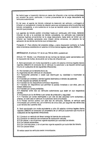 No habrá lugar a inspección técnica en casos de infracción a las normas ambientales
por emisión de polvo, particulas, o humos provenientes de la carga descubierta de
vehiculos automotores.

En tal caso, el agente de tránsito ordenará la detención del vehiculo y entregará al
infractor un comparendo o boleta de citación para que comparezca ante la autoridad de
tránsito competente, a una audiencia en la que se decidirá sobre la imposición de la
sanción que proceda.

Los agentes de tránsito podrán inmovilizar hasta por veinticuatro (24) horas, debiendo
informar de ello a la autoridad de tránsito competente, los vehículos que ocasionen
emisiones fugitivas provenientes de la carga descubierta, hasta tanto se tomen por el
infractor las medidas apropiadas para impedir dichas emisiones, sin pe~uicio de la
aplicación de las demás sanciones que correspondan.

Parágrafo 2°. Para efectos del presente código, y salvo disposición contraria, la multa
debe entenderse establecida en salarios mínimos diarios legales vigentes (SMDLV).


ARTíCULO 21. El artículo 131 de la Ley 769 de 2002, quedará así:

Artículo 131. Multas. Los infractores de las normas de tránsito serán sancionados con
la imposición de multas, de acuerdo con el tipo de infracción así:

A. Será sancionado con multa equivalente a cuatro (4) salarios mínimos legales diarios
vigentes (SMLDV) el conductor de un vehículo no automotor o de tracción animal que
incurra en cualquiera de las siguientes infracciones:

A.1 No transitar por la derecha de la via.
A.2 Agarrarse de otro vehículo en circulación.
A.3 Transportar personas o cosas que disminuyan su visibilidad e incomoden la
conducción.
AA Transitar por andenes y demás lugares destinados al tránsito de peatones.
A.5 No respetar las señales de tránsito.
A.6 Transitar sin los dispositivos luminosos requeridos.
A.7 Transitar sin dispositivos que permitan la parada inmediata o con ellos, pero en
estado defectuoso.
A.8 Transitar por zonas prohibidas.
A.9 Adelantar entre dos (2) vehículos automotores que estén en sus respectivos
carriles.
A.10 Conducir por la vía férrea o por zonas de protección y seguridad.
A.11 Transitar por zonas restringidas o por vías de alta velocidad como autopistas y
arterias, en este caso el vehículo no automotor será inmovilizado.
A.12 Prestar servicio público con este tipo de vehículos. Además, el vehículo será
inmovilizado por primera vez, por el término de cinco días, por segunda vez veinte días
y por tercera vez cuarenta dias.

B. Será sancionado con multa equivalente a ocho (8) salarios mínimos legales diaríos
vigentes (SMLDV) el conductor y/o propietario de un vehículo automotor que incurra en
cualquiera de las siguientes infracciones:

 B.1   Conducir un vehículo sin llevar consigo la licencia de conducción.
 B.2   Conducir un vehículo con la licencia de conducción vencida.
 B.3   Sín placas, o sín el permiso vigente expedido por autoridad de tránsito.
 BA    Con placas adulteradas.
 B.5   Con una sola placa, o sin el permiso vigente expedido por autoridad de tránsito.
 B.6   Con placas falsas.

 En estos casos los vehículos serán inmovilizados.
 