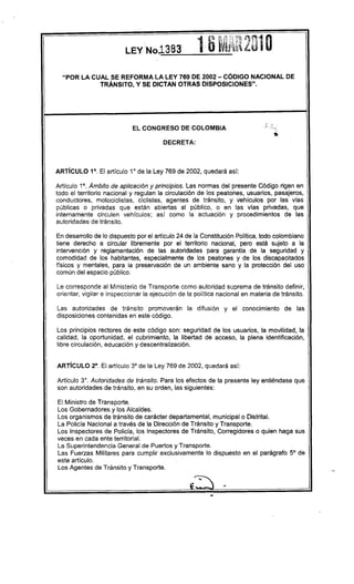 "POR LA CUAL SE REFORMA LA LEY 769 DE 2002 - CÓDIGO NACIONAL DE
            TRÁNSITO, Y SE DICTAN OTRAS DISPOSICIONES".




                                                                               .   ,..
                            EL CONGRESO       DE COLOMBIA                     .'


                                        DECRETA:




ARTíCULO 1°. El artículo 1° de la Ley 769 de 2002, quedará así:

Artículo 1°. Ámbito de aplicación y principios. Las normas del presente Código rigen en
todo el territorio nacional y regulan la circulación de los peatones, usuarios, pasajeros,
conductores, motociclistas, ciclistas, agentes de tránsito, y vehículos por las vias
públicas o privadas que están abiertas al público, o en las vlas privadas, que
internamente     circulen vehículos; así como la actuación y procedimientos de las
autoridades de tránsito.

En desarrollo de lo dispuesto por el articulo 24 de la Constitución Política, todo colombiano
tiene derecho a circular libremente por el territorio nacional, pero está sujeto a la
intervención y reglamentación de las autoridades para garantía de la seguridad y
comodidad de los habitantes, especialmente de los peatones y de los discapacitados
físicos y mentales, para la preservación de un ambiente sano y la protección del uso
común del espacio público.

Le corresponde al Ministerio de Transporte como autoridad suprema de tránsito definir,
orientar, vigilar e inspeccionar la ejecución de la política nacional en materia de tránsito.

Las autoridades de tránsito promoverán           la difusión y el conocimiento           de las
disposiciones contenidas en este código.

Los principios rectores de este código son: seguridad de los usuarios, la movilidad, la
calidad, la oportunidad, el cubrimiento, la libertad de acceso, la plena identificación,
libre circulación, educación y descentralización.


ARTíCULO 2°. El artículo 3° de la Ley 769 de 2002, quedará así:

Artículo 3°. Autoridades de tránsito. Para los efectos de la presente ley entiéndase que
son autoridades de tránsito, en su orden, las siguientes:

El Ministro de Transporte.
Los Gobernadores y los Alcaldes.
Los organismos de tránsito de carácter departamental, municipal o Distrltal.
La Policla Nacional a través de la Dirección de Tránsito y Transporte.
Los Inspectores de Policía, los Inspectores de Tránsito, Corregidores o quien haga sus
veces en cada ente territorial.
La Superintendencia General de Puertos y Transporte.
Las Fuerzas Militares para cumplir exclusivamente lo dispuesto en el parágrafo 5° de
este articulo.
Los Agentes de Tránsito y Transporte.
 