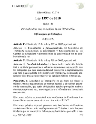 Ley 1397 de 2010 1/5
Diario Oficial 47.770
Ley 1397 de 2010
(julio 14)
Por medio de la cual se modifica la Ley 769 de 2002.
El Congreso de Colombia
DECRETA:
Artículo 1°. El artículo 15 de la Ley 769 de 2002, quedará así:
Artículo 15. Constitución y funcionamiento. El Ministerio de
Transporte reglamentará la constitución y funcionamiento de los
Centros de Enseñanza Automovilística de conformidad con lo esta-
blecido en la ley.
Artículo 2°. El artículo 18 de la Ley 769 de 2002, quedará así:
Artículo 18. Facultad del titular. La licencia de conducción habili-
tará a su titular para conducir vehículos automotores de acuerdo con
las categorías que para cada modalidad establezca la reglamentación
que para el caso adopte el Ministerio de Transporte, estipulando cla-
ramente si se trata de un conductor de servicio público o particular.
Parágrafo. El Ministerio de Transporte en un plazo no mayor a
treinta (30) días reglamentará el examen teórico y el examen prácti-
co de conducción, que serán obligatorios aprobar por quien aspire a
obtener por primera vez, a recategorizar o a refrendar una licencia de
conducción.
El examen teórico se presentará ante los Centros de Enseñanza Au-
tomovilística que se encuentren inscritos ante el RUNT.
El examen práctico se podrá presentar ante los Centros de Enseñan-
za Automovilística, ante los Organismos de Tránsito, o ante los par-
ticulares que se encuentren debidamente habilitados para ello e ins-
 