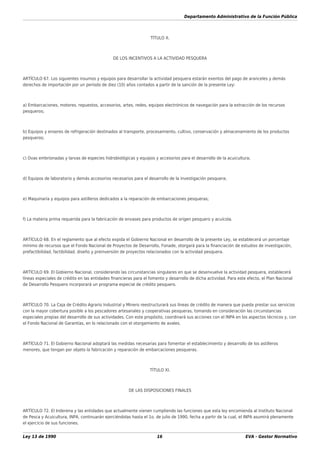 Departamento Administrativo de la Función Pública
Ley 13 de 1990 16 EVA - Gestor Normativo
TÍTULO X.
DE LOS INCENTIVOS A LA ACTIVIDAD PESQUERA
ARTÍCULO 67. Los siguientes insumos y equipos para desarrollar la actividad pesquera estarán exentos del pago de aranceles y demás
derechos de importación por un período de diez (10) años contados a partir de la sanción de la presente Ley:
a) Embarcaciones, motores, repuestos, accesorios, artes, redes, equipos electrónicos de navegación para la extracción de los recursos
pesqueros;
b) Equipos y enseres de refrigeración destinados al transporte, procesamiento, cultivo, conservación y almacenamiento de los productos
pesqueros;
c) Ovas embrionadas y larvas de especies hidrobiológicas y equipos y accesorios para el desarrollo de la acuicultura;
d) Equipos de laboratorio y demás accesorios necesarios para el desarrollo de la investigación pesquera;
e) Maquinaria y equipos para astilleros dedicados a la reparación de embarcaciones pesqueras;
f) La materia prima requerida para la fabricación de envases para productos de origen pesquero y acuícola.
ARTÍCULO 68. En el reglamento que al efecto expida el Gobierno Nacional en desarrollo de la presente Ley, se establecerá un porcentaje
mínimo de recursos que el Fondo Nacional de Proyectos de Desarrollo, Fonade, otorgará para la ﬁnanciación de estudios de investigación,
prefactibilidad, factibilidad, diseño y preinversión de proyectos relacionados con la actividad pesquera.
ARTÍCULO 69. El Gobierno Nacional, considerando las circunstancias singulares en que se desenvuelve la actividad pesquera, establecerá
líneas especiales de crédito en las entidades ﬁnancieras para el fomento y desarrollo de dicha actividad. Para este efecto, el Plan Nacional
de Desarrollo Pesquero incorporará un programa especial de crédito pesquero.
ARTÍCULO 70. La Caja de Crédito Agrario Industrial y Minero reestructurará sus líneas de crédito de manera que pueda prestar sus servicios
con la mayor cobertura posible a los pescadores artesanales y cooperativas pesqueras, tomando en consideración las circunstancias
especiales propias del desarrollo de sus actividades. Con este propósito, coordinará sus acciones con el INPA en los aspectos técnicos y, con
el Fondo Nacional de Garantías, en lo relacionado con el otorgamiento de avales.
ARTÍCULO 71. El Gobierno Nacional adoptará las medidas necesarias para fomentar el establecimiento y desarrollo de los astilleros
menores, que tengan por objeto la fabricación y reparación de embarcaciones pesqueras.
TÍTULO XI.
DE LAS DISPOSICIONES FINALES
ARTÍCULO 72. El Inderena y las entidades que actualmente vienen cumpliendo las funciones que esta ley encomienda al Instituto Nacional
de Pesca y Acuicultura, INPA, continuarán ejerciéndolas hasta el 1o. de julio de 1990, fecha a partir de la cual, el INPA asumirá plenamente
el ejercicio de sus funciones.
 