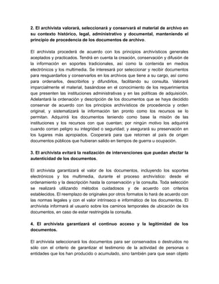 2. El archivista valorará, seleccionará y conservará el material de archivo en
su contexto histórico, legal, administrativo y documental, manteniendo el
principio de procedencia de los documentos de archivo.
El archivista procederá de acuerdo con los principios archivísticos generales
aceptados y practicados. Tendrá en cuenta la creación, conservación y difusión de
la información en soportes tradicionales, así como la contenida en medios
electrónicos y los multimedia. Se interesará por seleccionar y recibir documentos
para resguardarlos y conservarlos en los archivos que tiene a su cargo, así como
para ordenarlos, describirlos y difundirlos, facilitando su consulta. Valorará
imparcialmente el material, basándose en el conocimiento de los requerimientos
que presenten las instituciones administrativas y en las políticas de adquisición.
Adelantará la ordenación y descripción de los documentos que se haya decidido
conservar de acuerdo con los principios archivísticos de procedencia y orden
original, y sistematizará la información tan pronto como los recursos se lo
permitan. Adquirirá los documentos teniendo como base la misión de las
instituciones y los recursos con que cuentan; por ningún motivo los adquirirá
cuando corran peligro su integridad o seguridad; y asegurará su preservación en
los lugares más apropiados. Cooperará para que retornen al país de origen
documentos públicos que hubieran salido en tiempos de guerra u ocupación.
3. El archivista evitará la realización de intervenciones que puedan afectar la
autenticidad de los documentos.
El archivista garantizará el valor de los documentos, incluyendo los soportes
electrónicos y los multimedia, durante el proceso archivístico: desde el
ordenamiento y la descripción hasta la conservación y la consulta. Toda selección
se realizará utilizando métodos cuidadosos y de acuerdo con criterios
establecidos. El reemplazo de originales por otros formatos lo hará de acuerdo con
las normas legales y con el valor intrínseco e informático de los documentos. El
archivista informará al usuario sobre los caminos temporales de ubicación de los
documentos, en caso de estar restringida la consulta.
4. El archivista garantizará el continuo acceso y la legitimidad de los
documentos.
El archivista seleccionará los documentos para ser conservados o destruidos no
sólo con el criterio de garantizar el testimonio de la actividad de personas o
entidades que los han producido o acumulado, sino también para que sean objeto
 