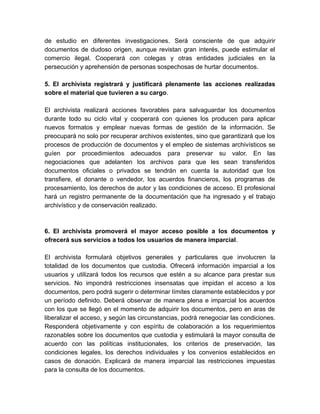 de estudio en diferentes investigaciones. Será consciente de que adquirir
documentos de dudoso origen, aunque revistan gran interés, puede estimular el
comercio ilegal. Cooperará con colegas y otras entidades judiciales en la
persecución y aprehensión de personas sospechosas de hurtar documentos.
5. El archivista registrará y justificará plenamente las acciones realizadas
sobre el material que tuvieren a su cargo.
El archivista realizará acciones favorables para salvaguardar los documentos
durante todo su ciclo vital y cooperará con quienes los producen para aplicar
nuevos formatos y emplear nuevas formas de gestión de la información. Se
preocupará no solo por recuperar archivos existentes, sino que garantizará que los
procesos de producción de documentos y el empleo de sistemas archivísticos se
guíen por procedimientos adecuados para preservar su valor. En las
negociaciones que adelanten los archivos para que les sean transferidos
documentos oficiales o privados se tendrán en cuenta la autoridad que los
transfiere, el donante o vendedor, los acuerdos financieros, los programas de
procesamiento, los derechos de autor y las condiciones de acceso. El profesional
hará un registro permanente de la documentación que ha ingresado y el trabajo
archivístico y de conservación realizado.
6. El archivista promoverá el mayor acceso posible a los documentos y
ofrecerá sus servicios a todos los usuarios de manera imparcial.
El archivista formulará objetivos generales y particulares que involucren la
totalidad de los documentos que custodia. Ofrecerá información imparcial a los
usuarios y utilizará todos los recursos que estén a su alcance para prestar sus
servicios. No impondrá restricciones insensatas que impidan el acceso a los
documentos, pero podrá sugerir o determinar límites claramente establecidos y por
un período definido. Deberá observar de manera plena e imparcial los acuerdos
con los que se llegó en el momento de adquirir los documentos, pero en aras de
liberalizar el acceso, y según las circunstancias, podrá renegociar las condiciones.
Responderá objetivamente y con espíritu de colaboración a los requerimientos
razonables sobre los documentos que custodia y estimulará la mayor consulta de
acuerdo con las políticas institucionales, los criterios de preservación, las
condiciones legales, los derechos individuales y los convenios establecidos en
casos de donación. Explicará de manera imparcial las restricciones impuestas
para la consulta de los documentos.
 