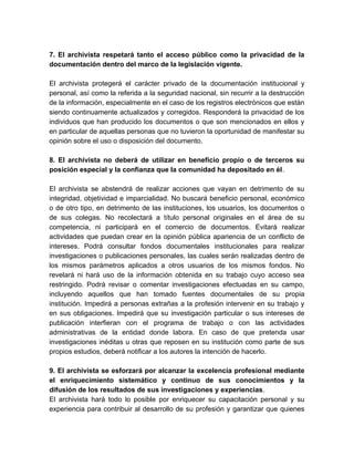 7. El archivista respetará tanto el acceso público como la privacidad de la
documentación dentro del marco de la legislación vigente.
El archivista protegerá el carácter privado de la documentación institucional y
personal, así como la referida a la seguridad nacional, sin recurrir a la destrucción
de la información, especialmente en el caso de los registros electrónicos que están
siendo continuamente actualizados y corregidos. Responderá la privacidad de los
individuos que han producido los documentos o que son mencionados en ellos y
en particular de aquellas personas que no tuvieron la oportunidad de manifestar su
opinión sobre el uso o disposición del documento.
8. El archivista no deberá de utilizar en beneficio propio o de terceros su
posición especial y la confianza que la comunidad ha depositado en él.
El archivista se abstendrá de realizar acciones que vayan en detrimento de su
integridad, objetividad e imparcialidad. No buscará beneficio personal, económico
o de otro tipo, en detrimento de las instituciones, los usuarios, los documentos o
de sus colegas. No recolectará a título personal originales en el área de su
competencia, ni participará en el comercio de documentos. Evitará realizar
actividades que puedan crear en la opinión pública apariencia de un conflicto de
intereses. Podrá consultar fondos documentales institucionales para realizar
investigaciones o publicaciones personales, las cuales serán realizadas dentro de
los mismos parámetros aplicados a otros usuarios de los mismos fondos. No
revelará ni hará uso de la información obtenida en su trabajo cuyo acceso sea
restringido. Podrá revisar o comentar investigaciones efectuadas en su campo,
incluyendo aquellos que han tomado fuentes documentales de su propia
institución. Impedirá a personas extrañas a la profesión intervenir en su trabajo y
en sus obligaciones. Impedirá que su investigación particular o sus intereses de
publicación interfieran con el programa de trabajo o con las actividades
administrativas de la entidad donde labora. En caso de que pretenda usar
investigaciones inéditas u otras que reposen en su institución como parte de sus
propios estudios, deberá notificar a los autores la intención de hacerlo.
9. El archivista se esforzará por alcanzar la excelencia profesional mediante
el enriquecimiento sistemático y continuo de sus conocimientos y la
difusión de los resultados de sus investigaciones y experiencias.
El archivista hará todo lo posible por enriquecer su capacitación personal y su
experiencia para contribuir al desarrollo de su profesión y garantizar que quienes
 